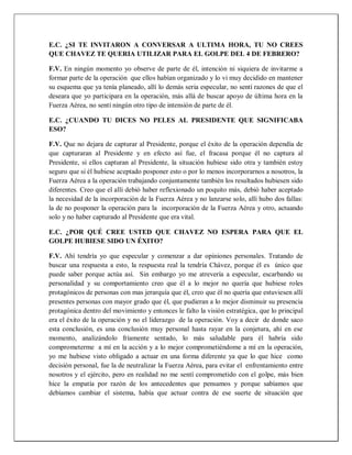 E.C. ¿SI TE INVITARON A CONVERSAR A ULTIMA HORA, TU NO CREES
QUE CHAVEZ TE QUERIA UTILIZAR PARA EL GOLPE DEL 4 DE FEBRERO?
F.V. En ningún momento yo observe de parte de él, intención ni siquiera de invitarme a
formar parte de la operación que ellos habían organizado y lo vi muy decidido en mantener
su esquema que ya tenía planeado, allí lo demás seria especular, no sentí razones de que el
deseara que yo participara en la operación, más allá de buscar apoyo de última hora en la
Fuerza Aérea, no sentí ningún otro tipo de intensión de parte de él.
E.C. ¿CUANDO TU DICES NO PELES AL PRESIDENTE QUE SIGNIFICABA
ESO?
F.V. Que no dejara de capturar al Presidente, porque el éxito de la operación dependía de
que capturaran al Presidente y en efecto así fue, el fracasa porque él no captura al
Presidente, si ellos capturan al Presidente, la situación hubiese sido otra y también estoy
seguro que si él hubiese aceptado posponer esto o por lo menos incorporarnos a nosotros, la
Fuerza Aérea a la operación trabajando conjuntamente también los resultados hubiesen sido
diferentes. Creo que el allí debió haber reflexionado un poquito más, debió haber aceptado
la necesidad de la incorporación de la Fuerza Aérea y no lanzarse solo, allí hubo dos fallas:
la de no posponer la operación para la incorporación de la Fuerza Aérea y otro, actuando
solo y no haber capturado al Presidente que era vital.
E.C. ¿POR QUÉ CREE USTED QUE CHAVEZ NO ESPERA PARA QUE EL
GOLPE HUBIESE SIDO UN ÉXITO?
F.V. Ahí tendría yo que especular y comenzar a dar opiniones personales. Tratando de
buscar una respuesta a esto, la respuesta real la tendría Chávez, porque él es único que
puede saber porque actúa así. Sin embargo yo me atrevería a especular, escarbando su
personalidad y su comportamiento creo que él a lo mejor no quería que hubiese roles
protagónicos de personas con mas jerarquía que él, creo que él no quería que estuviesen allí
presentes personas con mayor grado que él, que pudieran a lo mejor disminuir su presencia
protagónica dentro del movimiento y entonces le falto la visión estratégica, que lo principal
era el éxito de la operación y no el liderazgo de la operación. Voy a decir de donde saco
esta conclusión, es una conclusión muy personal hasta rayar en la conjetura, ahí en ese
momento, analizándolo fríamente sentado, lo más saludable para él habría sido
comprometerme a mí en la acción y a lo mejor comprometiéndome a mí en la operación,
yo me hubiese visto obligado a actuar en una forma diferente ya que lo que hice como
decisión personal, fue la de neutralizar la Fuerza Aérea, para evitar el enfrentamiento entre
nosotros y el ejército, pero en realidad no me sentí comprometido con el golpe, más bien
hice la empatía por razón de los antecedentes que pensamos y porque sabíamos que
debíamos cambiar el sistema, había que actuar contra de ese suerte de situación que
 