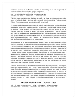 estábamos viviendo en las Fuerzas Armadas en particular y en el país en general, mi
actuación fue más por solidaridad, que por compromiso.
E.C. ¿ENTONCES TU DECISION FUE PERSONAL?
F.V. Yo asumo esto como una decisión personal y no como un compromiso con ellos,
nunca me habían invitado a conversar sobre eso, tenía indicios por vía del Teniente Coronel
Wilmer Castro, quien trabajo conmigo como jefe de personal.
En una oportunidad en un acto externo de la unidad, una de las fechas patrias, el invito al
que en aquel entonces era Mayor o Teniente Coronel Arias Cárdenas, a dar una conferencia
en la unidad y me lo presento, lógico, el me hizo el comentario de que era una persona de
avanzada muy bien formada, un hombre con muchas preocupaciones y que era muy útil
para todos las inquietudes que nosotros teníamos, pero eso no paso de allí, por supuesto el
hizo su presentación en la unidad desde el punto de vista del recuento histórico de la fecha
patria, hablamos un rato allí, el era Teniente y yo Coronel, el escenario tampoco ayudaba,
ni la confianza para profundizare en un tema político.
Posteriormente, en un par de oportunidades, Wilmer Castro me hizo comentarios de que
existía la posibilidad de una reunión de discusión en política, pero nunca lo llegó concretar
y las relaciones de Wilmer Castro eran más con Arias Cárdenas que con el mismo Chávez,
él fue quien me presentó, creo qué en una oportunidad cuando yo estaba de Comandante de
la Base de Santo Domingo del Táchira de Buenaventura Vivas, allí me visito Arias
Cárdenas a titulo militar, nunca llegamos a una discusión, ni un compromiso político a
pesar de que Wilmer Castro me llego a comentar que se iban a dar unas reuniones para
conversar, pero jamás llegaron a concretarlas, me imagino que era por la diferencia
jerárquicas, no había la confianza suficiente, a consecuencia de mi diferencia de grado,
ellos se sentirían un poco inseguros o no se sentirían que iban a expresarse con toda la
amplitud del caso, conjeturas que estoy haciendo.
Entonces, mi actuación del 4 de febrero responde a una decisión personal, a una empatía
con lo que se presumía ellos iban a hacer y por razones de mis antecedentes contestatarios
contra el sistema, era necesario hacerlo, pero no sabía que iba hacer esta gente, no conocía
en profundidad que dirección iban a tomar, ellos tampoco habían tomado la iniciativa de
invitarme a mi participar más que en esa forma compulsiva, como una decisión de ultima,
hora, mas propiciad por Reyes Reyes que por el interés que ellos tuvieron en invitarme para
participar en esto. En Chávez tampoco vi la más mínima intención de invitarme a mí a
participar.
VISCONTI NEUTRALARIZA LA FUERZA AEREA
E.C. ¿EL 4 DE FEBRERO CUAL ES LA CONDUCTA DE VISCONTI?
 