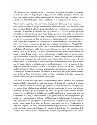 F.V. Bueno, termina esta conversación el 2 de febrero, al siguiente día van las operaciones,
en el día me reúno con Reyes Reyes, le digo, dame los hombres de algunas personas que
estuvieron en esas reuniones, el me da el nombre del Jefe del Grupo de Operaciones 16, en
ese entonces, Teniente Coronel Isnaldo Di Sabatino, es el único nombre que me da.
Wilmer castro, recuerdo, estaba en Centro América, otro de los que él me mencionó, yo
tenía algunas personas de las que junto conmigo habían estado con Izarra, en quienes yo si
tenía confianza. El día 3 sabiendo que en la noche se van a realizar estas operaciones llamo
a Isnaldo Di sabatino, le digo que esta operación se va a realizar, le digo que tengo
entendido por información que me da Reyes Reyes, que había estado en las conversaciones
de los que estaban preparando eso, eso , le digo que si el tenia algo que pudiera respaldar
esto en la Fuerza Aérea, me dice que él estuvo en algunas reuniones y mas allá de eso no
hubo ningún tipo de organización, que el particular mente en el Grupo 16 el no puede hacer
mayor cosa porque es una unidad que está muy penetrada y controlada por Paredes Niño y
que lo pilotos le deben muchos favores, que él no se sentí con la posibilidad de controlar la
unidad para absolutamente nada, llamo a Jorge Garrido, que había sido agenté de armas
cuándo Izarra le digo lo que va a pasar, en realidad ante este acontecimiento lo que nos
queda es tratar de que nosotros no nos mateemos en el ejecito, vamos a ver si podemos
lograr el control de la base aérea y neutralizamos la Fuerza Aérea para evitar que se prenda
prácticamente una guerra de confrontación entre Fuerza Aérea y Ejercito que es lo más
nefasto, ve tu a la Base Sucre, el estuvo allí cuando el entrenamiento aéreo trata de evitar
que los medios aéreos se utilicen para este confronta miento; yo voy a tratar en la base
libertador, hablamos con Daniel Torralba el otro coronel de época de A.R.M.A., llamamos
también al General Matheus, no era de la época del arma pero era muy amigo mío y le dije
lo mismo que nosotros tratáramos de controlar la base aérea para evitar enfrentamientos
entre la Fuerza Aérea y el ejército, con Reyes Reyes en la Base Libertador hacemos lo
mismos y efectivamente se comienza las operaciones.
A las 11 de la noche ellos toman preso al comandante de la base, a Paredes Niño, eso meda
la oportunidad a mí como el segundo más antiguo de la base el comando de la misma,
tomo la jefatura, reúna a las personas que comando las diferentes unidades, les digo que yo
voy a estar frente a la base como el oficial antiguo, les digo que allí no va a ver ninguna
operación, al menos que yo la ordene, del único que yo en última instancia recibiría
instrucciones es del Ministro de la Defensa o del Comándate de la Fuerza Aérea, lógico el
Comandante de la base ya estaba detenido, lo que quiere decir que el único organizador que
estaba era el Ministerio de la Defensa y el Ministro de la Defensa nunca llego a aparecer,
hubo una llamada del encargado de la presidencia de la república ese día estaba llegando
carlós andares pena de un viaje por Europa, estaba encargado de la Presidencia de la
República Virgilio Ávila Vivas, el llamo a la base y mi posición es yo no recibo ordenes de
civiles del único que recibió órdenes es del ministro de la defensa y del comandante de la
Fuerza Aérea, controlo mi base aérea reúno los oficiales, voy unidad por unidad, les explico
 