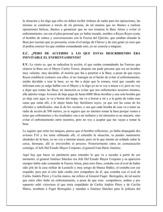 la situación y les digo que ellos no deben recibir órdenes de nadie para las operaciones, las
mismas se canalizan a través de mi persona, de tal manera que no íbamos a realizar
operaciones bélicas, íbamos a garantizar que no nos tomaran la Base Aérea y evitar el
enfrentamiento, ese era el plan personal que yo había trazado, nombro a Reyes Reyes como
el hombre de enlace y conversaciones con la Fuerza del Ejército, que estaban sitiando la
Base por razones que yo presumía, como él el amigo de Chávez y de esta gente yo creo que
él podría conocer los que estaban comandando esto, yo no conocía a ninguno.
E.C. ¿PERO DE ACUERDO A LO QUE ESTAS DESCRIBIENDO ERA
INEVITABLE EL ENFRENTAMIENTO?
F.V. Lo cierto es, que se radicaliza la acción, el que estaba comandando las Fuerzas que
sitiaron la Base era el Mayor Carlos Torres, después me pude percatar que era un hombre
muy valiente, muy decidido, él insistía que iba a penetrar a la Base, a pesar de que reyes
Reyes estableció contacto con ellos, el no transigía en el hecho de evitar el enfrentamiento,
estaba decidido a toar la base, yo no iba a dejar que la tomara, total que cuando me
informan esto yo salgo hablar con el Mayor y le digo yo no te voy a atacar a ti, pero no voy
a dejar que tomes las Base, mi intención es evitar que nos enfrentemos nosotros mismos,
allá adentro tengo Aviones de bajo pega de hasta 6000 libras bombas y una sola bomba que
yo deje caer aquí, te va a borrar del mapa, me va a borrar a mí y a la gente de todas esas
casas que están allí, a lo mejor hasta hay familiares tuyos, ya que son las casas de los
oficiales y suboficiales, mas la de los vecinos, o sea que cada bomba de esas va a tener un
radio de acción de 500 metros, yo te sugiero que no intentes tomar la base porque vamos a
tener que enfrentarnos y los resultados van a ser nefastos y mi intensión es no atacarte, sino
evitar el enfrentamiento entre nosotros, pero no voy a aceptar que me vayan a tomar la
base.
Le sugiero que retire los tanques, parece que el hombre reflexiono, yo había despegado dos
aviones F16 y los tenia orbitando allí, el entendió la situación, tu puedes mantenerte
alrededor de la base, yo no voy a intentar atacar, pero en lo que intente un soldado saltar la
cerca, hermano, allí es irreversible el proceso. Posteriormente entra en comunicación
conmigo, el Jefe Del Estado Mayor Conjunto, el general Iván Darío Jiménez.
Aquí hay que hacer un paréntesis para entender lo que va a suceder a partir de ese
momento, el general Jiménez Sánchez era Jefe Del Estado Mayor Conjunto y su aparición
siempre había sido comandar la Fuerza Aérea, para esos fines, contaba con el aval de haber
sido jefe de la casa militar de Lusinchi y muy amigo de blanca Ibáñez, el contaba con ese
respaldo, pero por el otro lado estaba otro compañero de él, que contaba con el aval de
Carlós Andrés Pérez y Cecilia matos, me refiero al General Fuget Borregales, de tal suerte
que entre ellos hubo un enfrentamiento, a pesar de que eran compañeros, ambos y por
supuesto salió victorioso el que tenia respaldado de Carlós Andrés Pérez y de Cecilia
Matos, nombran a Fuget Borregales y mandan a Jiménez Sánchez para la jefatura del
 