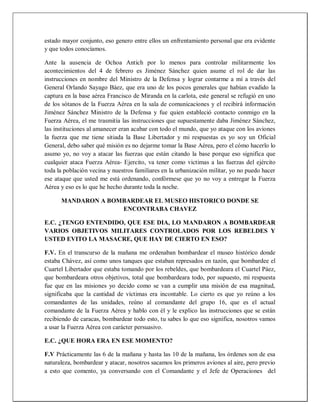 estado mayor conjunto, eso genero entre ellos un enfrentamiento personal que era evidente
y que todos conocíamos.
Ante la ausencia de Ochoa Antich por lo menos para controlar militarmente los
acontecimientos del 4 de febrero es Jiménez Sánchez quien asume el rol de dar las
instrucciones en nombre del Ministro de la Defensa y lograr contarme a mí a través del
General Orlando Sayago Báez, que era uno de los pocos generales que habían evadido la
captura en la base aérea Francisco de Miranda en la carlota, este general se refugió en uno
de los sótanos de la Fuerza Aérea en la sala de comunicaciones y el recibirá información
Jiménez Sánchez Ministro de la Defensa y fue quien estableció contacto conmigo en la
Fuerza Aérea, el me trasmitía las instrucciones que supuestamente daba Jiménez Sánchez,
las instituciones al amanecer eran acabar con todo el mundo, que yo ataque con los aviones
la fuerza que me tiene sitiada la Base Libertador y mi respuestas es yo soy un Oficial
General, debo saber qué misión es no dejarme tomar la Base Aérea, pero el cómo hacerlo lo
asumo yo, no voy a atacar las fuerzas que están citando la base porque eso significa que
cualquier ataca Fuerza Aérea- Ejercito, va tener como victimas a las fuerzas del ejército
toda la población vecina y nuestros familiares en la urbanización militar, yo no puedo hacer
ese ataque que usted me está ordenando, confórmese que yo no voy a entregar la Fuerza
Aérea y eso es lo que he hecho durante toda la noche.
MANDARON A BOMBARDEAR EL MUSEO HISTORICO DONDE SE
ENCONTRABA CHAVEZ
E.C. ¿TENGO ENTENDIDO, QUE ESE DIA, LO MANDARON A BOMBARDEAR
VARIOS OBJETIVOS MILITARES CONTROLADOS POR LOS REBELDES Y
USTED EVITO LA MASACRE, QUE HAY DE CIERTO EN ESO?
F.V. En el transcurso de la mañana me ordenaban bombardear el museo histórico donde
estaba Chávez, así como unos tanques que estaban represados en tazón, que bombardee el
Cuartel Libertador que estaba tomando por los rebeldes, que bombardeara el Cuartel Páez,
que bombardeara otros objetivos, total que bombardeara todo, por supuesto, mi respuesta
fue que en las misiones yo decido como se van a cumplir una misión de esa magnitud,
significaba que la cantidad de víctimas era incontable. Lo cierto es que yo reúno a los
comandantes de las unidades, reúno al comandante del grupo 16, que es el actual
comandante de la Fuerza Aérea y hablo con él y le explico las instrucciones que se están
recibiendo de caracas, bombardear todo esto, tu sabes lo que eso significa, nosotros vamos
a usar la Fuerza Aérea con carácter persuasivo.
E.C. ¿QUE HORA ERA EN ESE MOMENTO?
F.V Prácticamente las 6 de la mañana y hasta las 10 de la mañana, los órdenes son de esa
naturaleza, bombardear y atacar, nosotros sacamos los primeros aviones al aire, pero previo
a esto que comento, ya conversando con el Comandante y el Jefe de Operaciones del
 