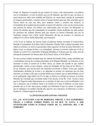 Grupo 16, llegamos al acuerdo de que nosotros le vamos a dar instrucciones a los pilotos
con el comandante y el jefe de pilotos que era Di Sabatino, que ellos lo que van hacer es
pases disuasivos sobre estas unidades del Ejército, no vamos hacer entrega de armamento
en ninguna oportunidad, y muchos menos el ataque frontal, para que ellos entiendan que la
Fuerza Aérea no está con ellos, pero tampoco vamos a cometer una masacre, el
Comandante de la unidad está de acuerdo, el mismo Di sabatino y esas son las instrucciones
que nosotras les damos. Los pilotos van, sobrevuelan, pero no ataca. En Maracaibo, el
mismo Di sabatino que iba comandando la escuadrilla, simulo problemas de radio porque
les quisieron dar órdenes directas para que atacara el Cuartel Libertador que era un
exabrupto, porque Iván a bolar medio Maracaibo, allí hay un arsenal y la reacción en
cadena se va a llevar medio Maracaibo, una insensatez.
A los 10 de la mañana, las fuerzas leales al gobierno habían retomado el Cuartel Páez,
liberado el comandante de la Base Aérea Libertador, Paredes Niño y habían retomado otros
objetivos militares, lo cierto es que paredes niños regresan a la base de aérea libertador y lo
lógico como yo entrego la base a su comandante, entonces la primera orden que el da es
mandar un avión F16 a ametrallar la Brigada Blindada en Valencia que fue, único acto de
entrega de armamento ese día por parte de la Fuerza Aérea, el 4 de febrero.
Ya esos aviones estaban actuando bajo las ordenes de Paredes Niño y tengo entendido que
a ametrallaron una de las avenidas principales en la Brigada Blindada en Valencia, en ese
momento el tomo el control de la Base Aérea, yo estaba allí oyendo lo que estaban
planificando, venían ya unos tanques, venían los brindados de San Juan de los Morros y
los de Valencia, que servían para una maniobra envolvente a Núñez Torres que estaban
atrincherados alrededor de la base y no deponían su actitud, era inminente que los iban
mascarar, yo le digo a ellos que yo puedo hablar con el mayor, que yo había hablado con él
en la madrugada, salgo hablo con él y le digo ya Chávez se entregó en caracas, ya la base
Miranda fue retomada que era donde estaba Yoel Acosta, el era fiel Yoel Acosta y hasta
que no le llegan la orden directamente no se retiraba y le dije van a venir los blindados y los
van a masacrar, usa el teléfono llama a la Carlota yo te doy el teléfono, el tenia temor
pensado que yo lo iba hacer preso, cumplo con informarte lo que va a pasar, le siguieron
que se repliegue a su unidad y decida allá, aquí los van a masacrar, el reflexiona y se fue a
la placera, Urdaneta negocio la entrega.
LA INVESTIGACION CONTRA VISCONTI
E.C. ¿TU ACTUACION CASI DE REBELDIA, FRENTE A TUS SUPERIORES,
FIELES A CARLOS ANDRES PEREZ, ES LO QUE TE LLEVA A SER
INVESTIGADO COMO SI FUERAS PARTE DE LA ASONADA DEL 4 DE
FEBRERO?
 