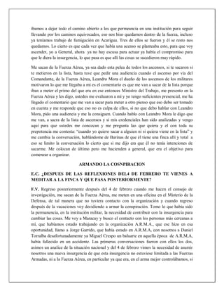 íbamos a dejar todo el camino abierto a los que permeancia en una institución para seguir
llevando por los caminos equivocados, eso nos hiso quedarnos dentro de la fuerza, incluso
ya teníamos trabajo de fumigación en Acarigua. Tres de ellos se fueron y él se resto nos
quedamos. Lo cierto es que cada vez que había una acenso se planteaba esto, para que voy
ascender, yo a General, ahora ya no hay escusa para actuar ya había el compromiso para
que le diera la insurgencia, lo que pasa es que allí las cosas se sucedieron muy rápido.
Me sacan de la Fuerza Aérea, ya sea dado esta pelea de todos los ascensos, si te sacaron si
te metieron en la lista, hasta tuve que pedir una audiencia cuando el ascenso por vía del
Comandante, de la Fuerza Aérea, Leandro Mora el dueño de los ascensos de los militares
motivaron lo que me llegaba a mi es el comentario es que me van a sacar de la lista porque
iban a meter el primo del que era en ese entonces Ministro del Trabajo, me presento en la
Fuerza Aérea y les digo, ustedes me evaluaron a mí y yo tengo suficientes presencial, me ha
llegado el comentario que me van a sacar para meter a otro pienso que eso debo ser tomado
en cuenta y me responde que eso no es culpa de ellos, si no que debo hablar con Leandro
Mora, pido una audiencia y me la consiguen. Cuando hablo con Leandro Mora le digo que
me van, a sacra de la lista de ascensos y si mis credenciales han sido analizadas y vengo
aquí para que ustedes me conozcan y me pregunta lao que quiera y el con toda su
prepotencia me contesta: “cuando yo quiero sacar a alguien ni si quiera viene en la lista” y
me cambia la conversación, hablándome de Barinas de que él tiene una finca allí y total a
eso se limito la conversación lo cierto que si me dijo era que él no tenía intenciones de
sacarme. Me colocan de último pero me hacienden a general, que era el objetivo para
comenzar a organizar.
ARMANDO LA COSNPIRACION
E.C. ¿DESPUES DE LAS REFLEXIONES DEL4 DE FEBRERO TE VIENES A
MEDITAR A LA FINCA Y QUE PASA POSTERIORMENTE?
F.V. Regreso posteriormente después del 4 de febrero cuando me hacen el consejo de
investigación, me sacan de la Fuerza Aérea, me meten en una oficina en el Misterio de la
Defensa, de tal manera que no tuviera contacto con la organización y cuando regreso
después de la vacaciones voy decidiendo a armar la conspiración. Tomo lo que había sido
la permanencia, en la institución militar, la necesidad de contribuir con la insurgencia para
cambiar las cosas. Me voy a Maracay y busco el contacto con los personas más cercanas a
mí, que habíamos estado trabajando en la organización A.R.M.A., que ese hizo en esa
oportunidad, llamo a Jorge Garrido, que había estado en A.R.M.A, con nosotros a Daniel
Torralba desafortunadamente ya Miguel Crespo un baluarte en aquella época de A.R,M,A,
había fallecido en un accidente. Las primeras conversaciones fueron con ellos los dos,
asimos un analice de la situación nacional y del 4 de febrero vimos la necesidad de asumir
nosotros una nueva insurgencia de que esta insurgencia no estuviese limitada a las Fuerzas
Armadas, ni a la Fuerza Aérea, en particular ya que era, en el arma mejor controlábamos, si
 