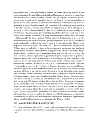 no que se buscasen la participación amplia de todas las Fuerzas Armadas y mas allá de todo
cros estructures civiles que habían manifestado públicamente su rechazo a la situación de
crisis nacional que se estaba diciendo y viviendo que por su puesto la planeaban por un a
cambio y una transformación todas estas fuerzas Iván desde la extrema izquierda hasta lo
que se conoce como derecha, es decir, nosotras buscamos comunicación con todos los
sectores de lo que se llama la sociedad civil venezolana, independientemente de que fuese
de derecha o izquierda. También hice contacto con Reyes Reyes que había sido la persona
atreves de la cual yo había conocido lo del 4 de febrero, a él también lo había sacado y se lo
había llevado a la comandancia para vigilarlo porque había observado en el, para el 4 de
febrero o más o menos la misma actitud mía y actuando en consecuencia con la misión que
yo había asumido. Ya había regresado Wilmer Castro de Centroamérica y los vi a ellos
como la representación de estas relaciones que algunas personas de las fuerzas aérea habían
tenido en el pasado, con lo que fue posteriormente la organización de 4 de febrero, lo que
después se llamo con William Izarra MBR 200, a pesar de cuando estuve trabajando con
William Izarra en A.R.M.A. el había hecho contactos con una persona que trataban de
insurgir contra el gobierno de Luís Herrera, ese grupo estaba liderizado por Ochoa Antich,
Santiago Ramírez y Santeliz, que posteriormente llegaron a Generales, en ese tiempo ellos
eran Coroneles, estaban organizándose aparentemente para insurgir contra el gobernado
copeyano porque ellos eran de tendencia adeca y pensaban que los iban a marginar en los
asensos y no por otra razón, entonces William Izarra habían sostenido cierto vinculo de
comunicación con estos y por el otro lado en el 82-83 comenzaba a oírse de los comacates,
ya comenzaba a oírse de los Tenientes y Tenientes Coroneles, que presumiblemente
trataban de organizarse y William Izarra fue el que trato de establecer esos vínculos porque
era el que liderizaba el movimiento nuestro dentro de la Fuerza Aérea, el era quien asumía
estas relaciones, nosotros estábamos en la Fuerza Aérea y el servía de enlace al exterior de
la Fuerza Aérea en el sector civil y con el sector militar de otras fuerzas , allí comenzaron a
oírse estas cosas, de la existencia de otras tendencias en la organización militar. Quiere
decir que ya para 1992, después del 4 de febrero, busco a Wilmer Castro que era la persona
que me había hablado a mi sobre la posibilidad de unas discusiones, me había presentado a
Arias cárdenas no con ánimo de discutir aspectos políticos, si no como una persona
pensante, bien formada dentro de la institución con inquietudes y por su puesto Reyes
Reyes, que era el que me había vinculado el 2 de febrero con los acontecimientos del 4 de
febrero, también nos convocó a ellos, les señalo la necesidad de organizarse y organizar un
movimiento cívico-militar para buscar lograr los objetivos que no se habían logrado el 4 de
febrero y es allí donde me monto en la organización del 27 de noviembre.
E.C. ¿MAS O MENOS EN QUE MES FUE ESO?
F.V. Estoy hablando de abril de 1992 cuando comienzo a organizar lo que posteriormente
conocemos como el 27 de noviembre, la insurgencia cívico-militar del 27 de noviembre de
1992.
 