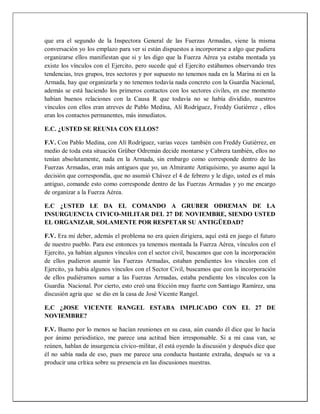que era el segundo de la Inspectora General de las Fuerzas Armadas, viene la misma
conversación yo los emplazo para ver si están dispuestos a incorporarse a algo que pudiera
organizarse ellos manifiestan que si y les digo que la Fuerza Aérea ya estaba montada ya
existe los vínculos con el Ejercito, pero sucede qué el Ejercito estábamos observando tres
tendencias, tres grupos, tres sectores y por supuesto no tenemos nada en la Marina ni en la
Armada, hay que organizarla y no tenemos todavía nada concreto con la Guardia Nacional,
además se está haciendo los primeros contactos con los sectores civiles, en ese momento
habían buenos relaciones con la Causa R que todavía no se había dividido, nuestros
vínculos con ellos eran atreves de Pablo Medina, Alí Rodríguez, Freddy Gutiérrez , ellos
eran los contactos permanentes, más inmediatos.
E.C. ¿USTED SE REUNIA CON ELLOS?
F.V. Con Pablo Medina, con Alí Rodríguez, varias veces también con Freddy Gutiérrez, en
medio de toda esta situación Grüber Odremán decide montarse y Cabrera también, ellos no
tenían absolutamente, nada en la Armada, sin embargo como corresponde dentro de las
Fuerzas Armadas, eran más antiguos que yo, un Almirante Antiquísimo, yo asumo aquí la
decisión que correspondía, que no asumió Chávez el 4 de febrero y le digo, usted es el más
antiguo, comande esto como corresponde dentro de las Fuerzas Armadas y yo me encargo
de organizar a la Fuerza Aérea.
E.C ¿USTED LE DA EL COMANDO A GRUBER ODREMAN DE LA
INSURGUENCIA CIVICO-MILITAR DEL 27 DE NOVIEMBRE, SIENDO USTED
EL ORGANIZAR, SOLAMENTE POR RESPETAR SU ANTIGÜEDAD?
F.V. Era mi deber, además el problema no era quien dirigiera, aquí está en juego el futuro
de nuestro pueblo. Para ese entonces ya tenemos montada la Fuerza Aérea, vínculos con el
Ejercito, ya habían algunos vínculos con el sector civil, buscamos que con la incorporación
de ellos pudieron asumir las Fuerzas Armadas, estaban pendientes los vínculos con el
Ejercito, ya había algunos vínculos con el Sector Civil, buscamos que con la incorporación
de ellos pudiéramos sumar a las Fuerzas Armadas, estaba pendiente los vínculos con la
Guardia Nacional. Por cierto, esto creó una fricción muy fuerte con Santiago Ramírez, una
discusión agria que se dio en la casa de José Vicente Rangel.
E.C ¿JOSE VICENTE RANGEL ESTABA IMPLICADO CON EL 27 DE
NOVIEMBRE?
F.V. Bueno por lo menos se hacían reuniones en su casa, aún cuando él dice que lo hacía
por ánimo periodístico, me parece una actitud bien irresponsable. Si a mi casa van, se
reúnen, hablan de insurgencia cívico-militar, él está oyendo la discusión y después dice que
él no sabía nada de eso, pues me parece una conducta bastante extraña, después se va a
producir una crítica sobre su presencia en las discusiones nuestras.
 