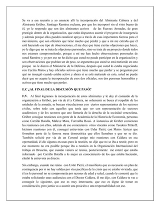 Se va a esa reunión y yo anuncio allí la incorporación del Almirante Cabrera y del
Almirante Grüber. Santiago Ramírez reclama, por que los incorporó sin el visto bueno de
él, yo le respondo que son dos almirantes activos de las Fuerzas Armadas, de gran
prestigio dentro de la organización, que están dispuestos asumir el proyecto de insurgencia
y además porque ellos pueden canalizar apoyo a través de esas importantes fuerzas para el
movimiento, que son oficiales que tiene mucho que perder y que a mí me extraña que él
esté haciendo ese tipo de observaciones, él me dice que tiene ciertas objeciones que hacer,
yo le digo que no se trata de objeciones personales, sino se trata de un proyecto donde todos
nos estamos comprometiendo, porque a mí me han hecho observaciones personales de
usted Ramírez y yo por eso no he dicho que usted no puede participar en la organización y
son observaciones que podrían ser de peso, se argumenta que usted se está metiendo en esto
porque no le dieron el Ministerio de la Defensa, después que usted lo estaba negociando
con Cecilia Matos y hay oficiales activos que tiene mucho que perder y se preguntan por
qué no insurgió cuando estaba activo y ahora si se está metiendo en esto, usted no puede
decir que no acepta la incorporación de esos dos oficiales, son dos personas honorables y
activas que tiene mucho que perder.
E.C ¿AL FINAL DE LA DISCUSIÓN QUE PASÓ?
F.V. Al final logramos la incorporación de estos almirantes y le doy el comando de la
organización a Grüber, por vía de él y Cabrera, no solamente se busca el respaldo de las
unidades de la armada, se buscan vinculaciones con ciertos representantes de los sectores
civiles, sobre todo con aquellos que tenía que ver con representación de sectores
académicos y de los sectores que uno llamaría de la derecha de la sociedad venezolana,
Grüber consigue reuniones con gente de la Academia de la Historia de Economía, personas
como Carrillo Batalla, Malave Mata, Torrealba Rossi. A instancias de Grüber comienzan
las reuniones con ellos, además de eso comenzaron otros vínculos como Teodoro Petkoff,
hicimos reuniones con él, conseguí entrevistas con Uslar Pietri, con Matos Azócar que
formaban parte de la famosa mesa democrática que ellos llamaban y que no se dio.
También solicité por vía de un Coronel amigo mío reuniones con Caldera en esa
oportunidad, él dio algunas excusas para la reunión, no dijo que no se iba a reunir, pero en
ese momento no era posible porque iba a reunión en la Organización Internacional del
trabajo en Bruselas, que cuando viniera se reunía, posteriormente me enteré que estaba
informado por Carrillo Batalla a lo mejor en conocimiento de los que estaba haciendo,
eludió la entrevista en directo.
Sin embargo, cuando me reúno con Uslar Pietri, el manifiesta que es necesario un plan de
contingencia por si no hay salidas por vías pacificas de la crisis que se estaba viviendo, que
él en lo personal no se comprometía por razones de edad y salud, cuando le comenté que le
estaba solicitando unas audiencias con el Doctor Caldera, él me dijo, con Caldera te vas a
conseguir lo siguiente, que eso es muy interesante, que eso es digno de tomar en
consideración, pero jamás va a asumir una posición o una responsabilidad con eso.
 