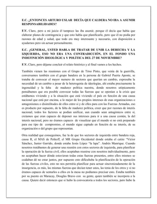 E.C. ¿ENTONCES ARTURO USLAR DECÍA QUE CALDERA NO IBA A ASUMIR
RESPONSABILIDADES?
F.V. Claro, pero a mi juicio él tampoco las iba asumir, porque él decía que había que
elaborar planes de contingencia y que esto había que planificarlo, pero que él no podía por
razones de edad y salud, que todo era muy interesante y necesario, con disposición a
ayudarnos pero sin actuar personalmente.
E.C. ¿GENERAL, USTED HABLA DE TRATAR DE UNIR LA DERECHA Y LA
IZQUIERDA, ESO NO ERA UNA CONTRADICCIÓN, EN EL FONDO UNA
INDEFINICIÓN IDEOLÓGICA Y POLÍTICA DEL 27 DE NOVIEMBRE?
F.V. Claro, pero déjame concluir el relato histórico y al final vamos a los hechos.
También vienen las reuniones con el Grupo de Tirso Pinto, que venía de la guerrilla,
conversamos también con el grupo bandera en la persona de Gabriel Puerta Aponte, se
trataba de convocar el mayor numero de sectores que querían un cambio, expresaba la
necesidad de un cambio a pesar de la heterogenia de ideologías, ahí estaba precisamente la
ingenuidad y la falta de madurez política nuestra, donde nosotros utópicamente
pensábamos que era posible convocar todas las fuerzas que se oponían a la crisis que
estábamos viviendo y a la situación que está viviendo el país en función de una causa
nacional que está por encima, a lo mejor de los propios intereses de esas organizaciones o
antagonismos o disimilitudes de ellos entre si y de ellos para con las Fuerzas Armadas, eso
es producto por supuesto, de la falta de madurez política, creer que por razones de interés
nacional, todos los factores se podían unificar, aun cuando sean antagónicos entre sí,
creíamos que eran capaces de deponer sus intereses para ir a una causa común, la del
interés nacional, pero no éramos capaces de visualizar que el mundo si no está preparado
para ese tipo de compromiso, el mundo sigue captado en función de su interés, de su
organización o del grupo que representan.
Otra realidad que conseguimos, fue la de que los sectores de izquierda entre bandera roja,
causa R, el MAS de Petkoff, el MR Grupo Occidental donde estaba el catire “Víctor
Sánchez, Junior Garrido, donde estaba Jesús López “la lapa”. Andrés Manrique. Cuando
nosotros tratábamos de generar una reunión con estos sectores de izquierda, para planificar
la operación de la fuerza civil, ellos aceptaban reunirse con nosotros individualmente, pero
no aceptaban hacer dónde estuvieran todas estas fuerzas presentes, entre ellos mismos se
cuidaban dé no estar juntos, por supuesto esto dificultaba la planificación de la operación
de las fuerzas civiles, esto no nos permitía planificar para actuar sincronizadamente de la
insurgencia, es más, las mismas fuerzas que decían tener unos, las tenia de los otros y si no
éramos capaces de sentarlos a ellos en la mesa no podíamos precisar esto. Estaba también
por su puesto en Maracay, Douglas Bravo con su gente, quien también se incorpora a la
causa. Quiere decir entonces que si hubo la convocatoria a todos los sectores, pero hubo la
 