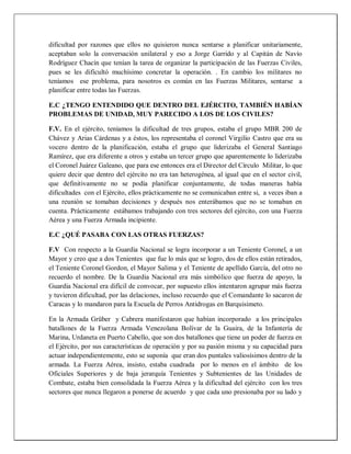 dificultad por razones que ellos no quisieron nunca sentarse a planificar unitariamente,
aceptaban solo la conversación unilateral y eso a Jorge Garrido y al Capitán de Navío
Rodríguez Chacín que tenían la tarea de organizar la participación de las Fuerzas Civiles,
pues se les dificultó muchísimo concretar la operación. . En cambio los militares no
teníamos ese problema, para nosotros es común en las Fuerzas Militares, sentarse a
planificar entre todas las Fuerzas.
E.C ¿TENGO ENTENDIDO QUE DENTRO DEL EJÉRCITO, TAMBIÉN HABÍAN
PROBLEMAS DE UNIDAD, MUY PARECIDO A LOS DE LOS CIVILES?
F.V. En el ejército, teníamos la dificultad de tres grupos, estaba el grupo MBR 200 de
Chávez y Arias Cárdenas y a éstos, los representaba el coronel Virgilio Castro que era su
vocero dentro de la planificación, estaba el grupo que liderizaba el General Santiago
Ramírez, que era diferente a otros y estaba un tercer grupo que aparentemente lo liderizaba
el Coronel Juárez Galeano, que para ese entonces era el Director del Círculo Militar, lo que
quiere decir que dentro del ejército no era tan heterogénea, al igual que en el sector civil,
que definitivamente no se podía planificar conjuntamente, de todas maneras había
dificultades con el Ejército, ellos prácticamente no se comunicaban entre si, a veces iban a
una reunión se tomaban decisiones y después nos enterábamos que no se tomaban en
cuenta. Prácticamente estábamos trabajando con tres sectores del ejército, con una Fuerza
Aérea y una Fuerza Armada incipiente.
E.C ¿QUÉ PASABA CON LAS OTRAS FUERZAS?
F.V Con respecto a la Guardia Nacional se logra incorporar a un Teniente Coronel, a un
Mayor y creo que a dos Tenientes que fue lo más que se logro, dos de ellos están retirados,
el Teniente Coronel Gordon, el Mayor Salima y el Teniente de apellido García, del otro no
recuerdo el nombre. De la Guardia Nacional era más simbólico que fuerza de apoyo, la
Guardia Nacional era difícil de convocar, por supuesto ellos intentaron agrupar más fuerza
y tuvieron dificultad, por las delaciones, incluso recuerdo que el Comandante lo sacaron de
Caracas y lo mandaron para la Escuela de Perros Antidrogas en Barquisimeto.
En la Armada Grüber y Cabrera manifestaron que habían incorporado a los principales
batallones de la Fuerza Armada Venezolana Bolívar de la Guaira, de la Infantería de
Marina, Urdaneta en Puerto Cabello, que son dos batallones que tiene un poder de fuerza en
el Ejército, por sus características de operación y por su pasión misma y su capacidad para
actuar independientemente, esto se suponía que eran dos puntales valiosísimos dentro de la
armada. La Fuerza Aérea, insisto, estaba cuadrada por lo menos en el ámbito de los
Oficiales Superiores y de baja jerarquía Tenientes y Subtenientes de las Unidades de
Combate, estaba bien consolidada la Fuerza Aérea y la dificultad del ejército con los tres
sectores que nunca llegaron a ponerse de acuerdo y que cada uno presionaba por su lado y
 