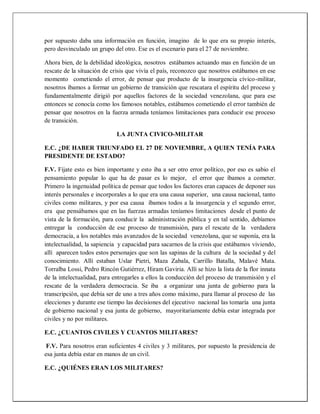 por supuesto daba una información en función, imagino de lo que era su propio interés,
pero desvinculado un grupo del otro. Ese es el escenario para el 27 de noviembre.
Ahora bien, de la debilidad ideológica, nosotros estábamos actuando mas en función de un
rescate de la situación de crisis que vivía el país, reconozco que nosotros estábamos en ese
momento cometiendo el error, de pensar que producto de la insurgencia cívico-militar,
nosotros íbamos a formar un gobierno de transición que rescatara el espíritu del proceso y
fundamentalmente dirigió por aquellos factores de la sociedad venezolana, que para ese
entonces se conocía como los famosos notables, estábamos cometiendo el error también de
pensar que nosotros en la fuerza armada teníamos limitaciones para conducir ese proceso
de transición.
LA JUNTA CIVICO-MILITAR
E.C. ¿DE HABER TRIUNFADO EL 27 DE NOVIEMBRE, A QUIEN TENÍA PARA
PRESIDENTE DE ESTADO?
F.V. Fíjate esto es bien importante y esto iba a ser otro error político, por eso es sabio el
pensamiento popular lo que ha de pasar es lo mejor, el error que íbamos a cometer.
Primero la ingenuidad política de pensar que todos los factores eran capaces de deponer sus
interés personales e incorporales a lo que era una causa superior, una causa nacional, tanto
civiles como militares, y por esa causa íbamos todos a la insurgencia y el segundo error,
era que pensábamos que en las fuerzas armadas teníamos limitaciones desde el punto de
vista de la formación, para conducir la administración pública y en tal sentido, debíamos
entregar la conducción de ese proceso de transmisión, para el rescate de la verdadera
democracia, a los notables más avanzados de la sociedad venezolana, que se suponía, era la
intelectualidad, la sapiencia y capacidad para sacarnos de la crisis que estábamos viviendo,
allí aparecen todos estos personajes que son las sapinas de la cultura de la sociedad y del
conocimiento. Allí estaban Uslar Pietri, Maza Zabala, Carrillo Batalla, Malavé Mata.
Torralba Lossi, Pedro Rincón Gutiérrez, Hiram Gaviria. Allí se hizo la lista de la flor innata
de la intelectualidad, para entregarles a ellos la conducción del proceso de transmisión y el
rescate de la verdadera democracia. Se iba a organizar una junta de gobierno para la
transcripción, que debía ser de uno a tres años como máximo, para llamar al proceso de las
elecciones y durante ese tiempo las decisiones del ejecutivo nacional las tomaría una junta
de gobierno nacional y esa junta de gobierno, mayoritariamente debía estar integrada por
civiles y no por militares.
E.C. ¿CUANTOS CIVILES Y CUANTOS MILITARES?
F.V. Para nosotros eran suficientes 4 civiles y 3 militares, por supuesto la presidencia de
esa junta debía estar en manos de un civil.
E.C. ¿QUIÉNES ERAN LOS MILITARES?
 