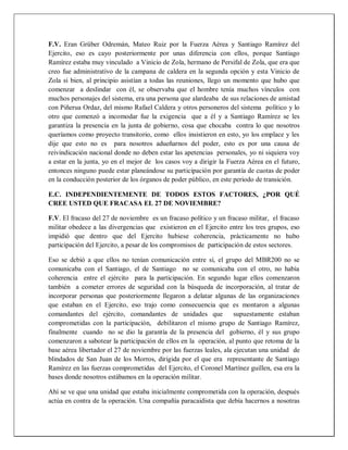 F.V. Eran Grüber Odremán, Mateo Ruiz por la Fuerza Aérea y Santiago Ramírez del
Ejercito, eso es cayo posteriormente por unas diferencia con ellos, porque Santiago
Ramírez estaba muy vinculado a Vinicio de Zola, hermano de Persifal de Zola, que era que
creo fue administrativo de la campana de caldera en la segunda opción y esta Vinicio de
Zola si bien, al principio asistían a todas las reuniones, llego un momento que hubo que
comenzar a deslindar con él, se observaba que el hombre tenía muchos vínculos con
muchos personajes del sistema, era una persona que alardeaba de sus relaciones de amistad
con Piñerua Ordaz, del mismo Rafael Caldera y otros personeros del sistema político y lo
otro que comenzó a incomodar fue la exigencia que a él y a Santiago Ramírez se les
garantiza la presencia en la junta de gobierno, cosa que chocaba contra lo que nosotros
queríamos como proyecto transitorio, como ellos insistieron en esto, yo los emplace y les
dije que esto no es para nosotros adueñarnos del poder, esto es por una causa de
reivindicación nacional donde no deben estar las apetencias personales, yo ni siquiera voy
a estar en la junta, yo en el mejor de los casos voy a dirigir la Fuerza Aérea en el futuro,
entonces ninguno puede estar planeándose su participación por garantía de cuotas de poder
en la conducción posterior de los órganos de poder público, en este periodo de transición.
E.C. INDEPENDIENTEMENTE DE TODOS ESTOS FACTORES, ¿POR QUÉ
CREE USTED QUE FRACASA EL 27 DE NOVIEMBRE?
F.V. El fracaso del 27 de noviembre es un fracaso político y un fracaso militar, el fracaso
militar obedece a las divergencias que existieron en el Ejercito entre los tres grupos, eso
impidió que dentro que del Ejercito hubiese coherencia, prácticamente no hubo
participación del Ejercito, a pesar de los compromisos de participación de estos sectores.
Eso se debió a que ellos no tenían comunicación entre sí, el grupo del MBR200 no se
comunicaba con el Santiago, el de Santiago no se comunicaba con el otro, no había
coherencia entre el ejército para la participación. En segundo lugar ellos comenzaron
también a cometer errores de seguridad con la búsqueda de incorporación, al tratar de
incorporar personas que posteriormente llegaron a delatar algunas de las organizaciones
que estaban en el Ejercito, eso trajo como consecuencia que es montaron a algunas
comandantes del ejército, comandantes de unidades que supuestamente estaban
comprometidas con la participación, debilitaron el mismo grupo de Santiago Ramírez,
finalmente cuando no se dio la garantía de la presencia del gobierno, él y sus grupo
comenzaron a sabotear la participación de ellos en la operación, al punto que retoma de la
base aérea libertador el 27 de noviembre por las fuerzas leales, ala ejecutan una unidad de
blindados de San Juan de los Morros, dirigida por el que era representante de Santiago
Ramírez en las fuerzas comprometidas del Ejercito, el Coronel Martínez guillen, esa era la
bases donde nosotros estábamos en la operación militar.
Ahí se ve que una unidad que estaba inicialmente comprometida con la operación, después
actúa en contra de la operación. Una compañía paracaidista que debía hacernos a nosotras
 
