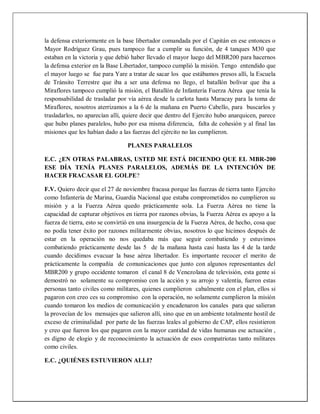 la defensa exteriormente en la base libertador comandada por el Capitán en ese entonces o
Mayor Rodríguez Grau, pues tampoco fue a cumplir su función, de 4 tanques M30 que
estaban en la victoria y que debió haber llevado el mayor luego del MBR200 para hacernos
la defensa exterior en la Base Libertador, tampoco cumplió la misión. Tengo entendido que
el mayor luego se fue para Yare a tratar de sacar los que estábamos presos allí, la Escuela
de Tránsito Terrestre que iba a ser una defensa no llego, el batallón bolívar que iba a
Miraflores tampoco cumplió la misión, el Batallón de Infantería Fuerza Aérea que tenía la
responsabilidad de trasladar por vía aérea desde la carlota hasta Maracay para la toma de
Miraflores, nosotros aterrizamos a la 6 de la mañana en Puerto Cabello, para buscarlos y
trasladarlos, no aparecían allí, quiere decir que dentro del Ejercito hubo anarquicen, parece
que hubo planes paralelos, hubo por esa misma diferencia, falta de cohesión y al final las
misiones que les habían dado a las fuerzas del ejército no las cumplieron.
PLANES PARALELOS
E.C. ¿EN OTRAS PALABRAS, USTED ME ESTÁ DICIENDO QUE EL MBR-200
ESE DÍA TENÍA PLANES PARALELOS, ADEMÁS DE LA INTENCIÓN DE
HACER FRACASAR EL GOLPE?
F.V. Quiero decir que el 27 de noviembre fracasa porque las fuerzas de tierra tanto Ejercito
como Infantería de Marina, Guardia Nacional que estaba comprometidos no cumplieron su
misión y a la Fuerza Aérea quedo prácticamente sola. La Fuerza Aérea no tiene la
capacidad de capturar objetivos en tierra por razones obvias, la Fuerza Aérea es apoyo a la
fuerza de tierra, esto se convirtió en una insurgencia de la Fuerza Aérea, de hecho, cosa que
no podía tener éxito por razones militarmente obvias, nosotros lo que hicimos después de
estar en la operación no nos quedaba más que seguir combatiendo y estuvimos
combatiendo prácticamente desde las 5 de la mañana hasta casi hasta las 4 de la tarde
cuando decidimos evacuar la base aérea libertador. Es importante recocer el merito de
prácticamente la compañía de comunicaciones que junto con algunos representantes del
MBR200 y grupo occidente tomaron el canal 8 de Venezolana de televisión, esta gente si
demostró no solamente su compromiso con la acción y su arrojo y valentía, fueron estas
personas tanto civiles como militares, quienes cumplieron cabalmente con el plan, ellos si
pagaron con creo ces su compromiso con la operación, no solamente cumplieron la misión
cuando tomaron los medios de comunicación y encadenaron los canales para que salieran
la provecían de los mensajes que salieron allí, sino que en un ambiente totalmente hostil de
exceso de criminalidad por parte de las fuerzas leales al gobierno de CAP, ellos resistieron
y creo que fueron los que pagaron con la mayor cantidad de vidas humanas ese actuación ,
es digno de elogio y de reconocimiento la actuación de esos compatriotas tanto militares
como civiles.
E.C. ¿QUIÉNES ESTUVIERON ALLI?
 