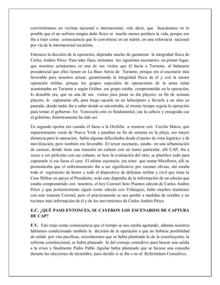 convirtiéramos en victima nacional o internacional, vale decir, que buscáramos en lo
posible que el no sufriera ningún daño físico ni mucho menos perdiera la vida, porque eso
iba a traer como consecuencia que lo convirtiese en un mártir, en una referencia nacional
por vía de la internacional socialista.
Entonces la decisión de la operación, dependía mucho de garantizar la integridad física de
Carlos Andrés Pérez. Para tales fines, teníamos los siguientes escenarios: en primer lugar,
que nosotros actuásemos en una de sus visitas que él hacía a Turiamo, al balneario
presidencial que ellos tienen en La Base Aérea de Turiamo, porque era el escenario más
favorable para nosotros actuar, garantizando la integridad física de él y con la menor
operación militar, porque los grupos especiales de operaciones de la arma están
acantonadas en Turiamo y según Grüber, ese grupo estaba comprometido en la operación,
lo deseable era, que en una de sus visitas para pasar su día playero, su fin de semana
playero, lo capturaran allí, para luego sacarlo en un helicóptero y llevarlo a un sitio ya
pautado, donde nadie iba a saber donde se encontraba, al mismo tiempo seguía la operación
para tomar el gobierno. En Venezuela esto es fundamental, cae la cabeza y enseguida cae
el gobierno, históricamente ha sido así.
En segunda opción era cuando él fuera a la Orchilla a reunirse con Cecilia Matos, que
supuestamente venia de Nueva York y pasaban su fin de semana en la playa, era mayor
distancia para la operación, había algunas dificultades desde el punto de vista logístico y de
movilización, pero también era favorable. El tercer escenario, estaba en una urbanización
de caracas, donde tiene una mansión un cubano con un teatro particular, allí CAP, iba a
veces a ver películas con ese cubano, se hizo la evaluación del sitio, se planifico todo para
capturarlo si ese fuese el caso. El ultimo escenario, era tener que tomar Miraflores, allí se
pronosticaba que el enfrentamiento iba a ser significativo por razones obvias, ahí estaba
todo el regimiento de honor y todo el dispositivo de defensas militar y civil que tiene la
Casa Militar en apoyo al Presidente, todo esto dependía de la información de un edecán que
estaba comprometido con nosotros, el hoy Coronel Soto Puentes edecán de Carlos Andrés
Pérez y que posteriormente siguió como edecán con Velázquez, hubo muchos reuniones
con este teniente Coronel, pero el prácticamente se nos perdió a medidas de octubre y no
tuvimos más información de él y de los movimientos de Carlos Andrés Pérez.
E.C. ¿QUÉ PASO ENTONCES, SE CAYERON LOS ESCENARIOS DE CAPTURA
DE CAP?
F.V. Esto trajo como consecuencia que el tiempo se nos estaba agotando, además nosotros
habíamos condicionado también la decisión de la operación a que no hubiese posibilidad
de salida por vías pacificas, recordaremos que se había planteado lo de la constituyente, la
reforma constitucional, se había planeado lo del consejo consultivo para buscar una salida
a la crisis y finalmente Pedro Pablo Aguilar había planteado que se hiciese una consulta
durante las elecciones de diciembre, para decidir si se iba o no al Referéndum Consultivo.
 