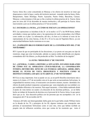 Fuerza Aérea iba a estar concentrada en Maracay a los efectos de nosotros no tener que
dispersarnos a todo lo largo y ancho del territorio nacional, tomando todas las bases, Zulia,
Barquisimeto, Santo Domingo, Puerto Ayacucho, Puerto Ordaz, Barcelona, Caracas.
Maracay y seleccionamos el día que se iba a realizar la ultima practica de la Fuerza Aérea
para los actos del 10 de diciembre de nuestra institución y allí participa la Fuerza Aérea
masivamente y por eso la ultima practica el 27 de noviembre.
E.C. ESCOGIDA LA FICHA, ¿CUÁNDO SE INICIAN LAS OPERACIONES?
F.V. Las operaciones se iniciaban el día 26 en la noche o el 27 a las 00:00 horas, habían
actividades y tareas que realizar antes y las operaciones de vuelo comenzaban a las 6:00am
como estaba en el plan. La información, del día y la hora se le informó al resto de los
representantes de las otras fuerzas, el día 25 o 26 en la casa de Napoleón Bravo, ya con
anterioridad habíamos hecho reuniones en su casa.
E.C. ¿NAPOLEÓN BRAVO FORMO PARTE DE LA CONSPIRACIÓN DEL 27 DE
NOVIEMBRE?
F.V A pesar de que no participaba de las discusiones, si yo presto mi casa para ese tipo de
reuniones, tengo que estar involucrado, además su esposa estaba identificada con algunas
comandantes del 4 de febrero, ya ella producido un libro “la rebelión de los ángeles”.
LA SUMA “IDEOLÓGICA” DE VISCONTI
E.C. ¿GENERAL, VAMOS A DEFINIR LA SITUACIÓN, ESTAMOS HABLANDO
DE CÓMO FUE EL OPERATIVO CÍVICO-MILITAR, LA CONSPIRACIÓN
INTERNA DENTRO DEL SENO DE LAS FUERZAS ARMADAS, AHORA BIEN,
DESDE EL PUNTO DE VISTA IDEOLÓGICO Y POLÍTICO COMO SE
DEFINÍAN USTEDES, LOS QUE ACTUARON EL 27 DE NOVIEMBRE?
F.V Eso es muy importante. Esto se puede ver así, ya mi perfil filosófico-doctrinario más o
menos tu lo tienes, el 27 de noviembre esta en lo que sería un nacionalismo bolivariano, la
originalidad de nuestras cosas, el reencuentro con nosotros mismos, nuestra identidad a los
efectos de poder producir respuestas y programas que sean originadas por esa realidad y no
por realidades diferentes a las nuestras. Para aquel momento, si bien había madurado desde
el punto de vista teórico en cuanto a la discusión de las doctrinas políticas, yo no había
hecho un trabajo de formación de doctrina con el personal de la Fuerza Aérea, lo que quiere
decir que yo no hice discusión política con las personas que me acompañan a mí en la
insurgencia del 27 de noviembre del 92.
Entonces allí hubo una heterogeneidad, había gente de la qué había estado William Izarra
en la década de los 70 y principios de los 80, algunos teníamos una concepción más
próxima al nacionalismo bolivariano como el caso mío, otros que habían recibido un
poquito más de influencia socialista, otros que venían de las reunionés que tenía el
 