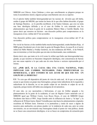MBR200 con Chávez, Arias Cárdenas y otros que sencillamente se plegaron porque no
tenía el ascendientes moral y algunos porque sencillamente uno era su superior.
En el ejército había también heterogeneidad por las razones de división que allí había,
estaba el grupo del MR200, que tenían las bases de lo que ellos habían discutido, el grupo
de Santiago Ramírez, yo lo percibía neoliberal, el de Suárez Galeano, que creo no tenía
una base ideológica definida y en el caso de Grüber lo veía amarrado con los
planteamientos que hacia la gente de la academia Malavé Mata y Carrillo Batalla. Este
quiere decir que nosotros no hicimos una discusión política para comprometerse en la
insurgencia cívico.-militar del 27 de noviembre.
Una discusión política para comprometerse en la insurgencia cívico-militar del 27 de
noviembre.
Por vía de las fuerzas civiles también había mucha heterogeneidad, estaba Bandera Roja, el
MBR grupo Occidental, por el otro lado la gente de Douglas Bravo, la causa R en el sector
radical de Pablo Medina y Freddy Gutiérrez, las dos tendencias del MAS, el de Petkoff,
mas revisionistas y el de tirso pinto que era más revolucionando, mas combatiente.
Quiere decir esto, que tanto en lo civil como lo militar aquí hubo una heterogeneidad muy
grande, ya que nosotros no buscamos integración ideológica, sino concurrencia de fuerzas
por una causa superior a lo que cada uno de estas fuerzas o sectores representaba por sí
mismo.
E.C. ¿POR QUÉ, SI LA CAUSA ERA UNA CAUSA NACIONAL, PARA
IMPULSAR LOS CAMBIOS NECESARIOS, PARA PERFECCIONAR LA
DEMOCRACIA, A QUE USTEDES SE LES ACUSE DE QUE ESE FUE UN
GOLPE DE LA DERECHA?
F.V. Yo creo que allí dependería del punto de vista de cada cual, de lo que se nos puede
acusar es que éramos un grupo muy heterogéneo, porque tenía radicalismo de la izquierda y
radicalismo de la derecha, no se nos puede culpar de ser derecha ni culpar de ser de
izquierda, porque insisto allí había una amalgama de tal naturaleza.
El caso mío, yo soy nacionalista y bolivariano, el caso de Grüber apegado a los
planteamientos de la gente de la academia, el caso de Higinio Castro amarrado con el
MBR200 igual que Willmer Castro, Luis Reyes Reyes, el caso de MBR200 Grupo
Occidente más hacia el PRV, Jorge Garrido entre la influencia de Junior y “la lapa” y la
influencia de William Izarra, Daniel Torrealba pues más hacia los planteamientos originales
socialistas dé William Izara. Entonces si tu puntualizas y tratas de sacar a alguno de
nosotros para analizarlos con pinzas puedes ver la tendencia de cada uno, pero no como
movimiento, era un movimiento muy heterogéneo desde el punto de vista político, donde
no se busco una concurrencia ideológica, si no se busco un compromiso de actuación para
 