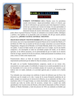 23 de abril del 2000
HABLA EL GENERAL
VISCONTI
ENRIQUE CONTRERAS (E.C.) Muchas veces los periodistas
cuando entrevistamos alguna personalidad, vamos a lo directo, que
nos den la información que queremos para tratar degenerar la noticia,
actitud que asumimos por razones de tiempo. En esta oportunidad, el
mismo tiempo afortunadamente, nos dio la posibilidad, de conocer la
dimensión humana de nuestro entrevistado, creo que vale la pena para
poder ubicar al general Francisco Visconti, no solamente en el contexto militar, ideológico
y político, sino también en su desarrollo como ser humano. De allí que nuestra primera
pregunta fue: ¿DÓNDE NACIÓ EL GENERAL VISCONTI?.
FRANCISCO EFRAIN VISCONTI OSORIO. (F.V.) Me trajeron al mundo en la ciudad
de Caracas, nací en la vieja maternidad Concepción Palacios de la Avenida San Martín, el 7
de febrero de 1946. Una vez nacido me llevaron al campo venezolano a un caserío llamado
Chaguáramos, Altagracia de la Montaña en el Estado Miranda, donde vivía y todavía viven
mis padres. A pesar de haber nacido en la capital crecí en el campo, soy de una familia
campesina y me desempeñé en todas las actividades propias del medio, en las labores
agrícolas, en las labores pecuarias, con la particularidad de que mi madre era la maestra
rural de ese lugar, maestras de las de ese entonces, fundó prácticamente la enseñanza en esa
zona y estuvo 35 años como maestra rural.
Posteriormente obtuvo su título de maestra normalista gracias a los programas de
mejoramiento profesional que les daban los fines de semana y en las vacaciones.
Mi padre era un hombre fundamentalmente campesino, nacido en ese mismo sitio,
escasamente con cuarto grado, él combinaba el manejo de un camión propiedad de uno de
los hacendados de la zona con las actividades propias de la parcela que teníamos y que
todavía tiene mi madre, dedicada a la actividad agrícola para el sustento de la familia
misma.
Voy relatando esas cosas porque eso conforma el marco de referencia que me lleva a las
decisiones que he tomado en la vida. A pesar de la escasa formación académica de mi
padre, siempre tuvo pasión por la lectura de la Historia, era un admirador de Páez y leía
muchísimo sobre él. En aquel tiempo, no existía electricidad, sino lámparas de gasolina y
recuerdo que todas las noches antes de acostarse, siempre leía y cuando uno estaba
aprendiendo a leer le ponía temas de Historia, sobre todo lo relacionado con Páez, la Guerra
Federal, el Mocho Hernández y todo éste proceso de 1830, era realmente un hombre que
 
