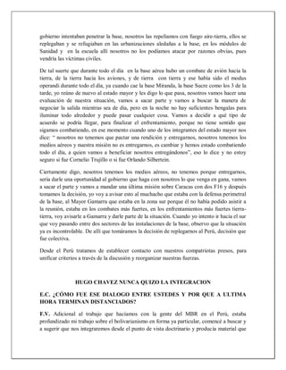 gobierno intentaban penetrar la base, nosotros las repelíamos con fuego aire-tierra, ellos se
replegaban y se refugiaban en las urbanizaciones aledañas a la base, en los módulos de
Sanidad y en la escuela allí nosotros no los podíamos atacar por razones obvias, pues
vendría las víctimas civiles.
De tal suerte que durante todo el día en la base aérea hubo un combate de avión hacia la
tierra, de la tierra hacia los aviones, y de tierra con tierra y ese había sido el modus
operandi durante todo el día, ya cuando cae la base Miranda, la base Sucre como los 3 de la
tarde, yo reúno de nuevo al estado mayor y les digo lo que pasa, nosotros vamos hacer una
evaluación de nuestra situación, vamos a sacar parte y vamos a buscar la manera de
negociar la salida mientras sea de día, pero en la noche no hay suficientes bengalas para
iluminar todo alrededor y puede pasar cualquier cosa. Vamos a decidir a qué tipo de
acuerdo se podría llegar, para finalizar el enfrentamiento, porque no tiene sentido que
sigamos combatiendo, en ese momento cuando uno de los integrantes del estado mayor nos
dice: “ nosotros no tenemos que pactar una rendición y entregarnos, nosotros tenemos los
medios aéreos y nuestra misión no es entregarnos, es cambiar y hemos estado combatiendo
todo el día, a quien vamos a beneficiar nosotros entregándonos”, eso lo dice y no estoy
seguro si fue Cornelio Trujillo o si fue Orlando Silbertein.
Ciertamente digo, nosotros tenemos los medios aéreos, no tenemos porque entregarnos,
sería darle una oportunidad al gobierno que haga con nosotros lo que venga en gana, vamos
a sacar el parte y vamos a mandar una última misión sobre Caracas con dos F16 y después
tomamos la decisión, yo voy a avisar esto al muchacho que estaba con la defensa perimetral
de la base, al Mayor Gamarra que estaba en la zona sur porque él no había podido asistir a
la reunión, estaba en los combates más fuertes, en los enfrentamientos más fuertes tierra-
tierra, voy avisarle a Gamarra y darle parte de la situación. Cuando yo intento ir hacia el sur
que voy pasando entre dos sectores de las instalaciones de la base, observo que la situación
ya es incontrolable. De allí que tomáramos la decisión de replegarnos al Perú, decisión que
fue colectiva.
Desde el Perú tratamos de establecer contacto con nuestros compatriotas presos, para
unificar criterios a través de la discusión y reorganizar nuestras fuerzas.
HUGO CHAVEZ NUNCA QUIZO LA INTEGRACION
E.C. ¿CÓMO FUE ESE DIALOGO ENTRE USTEDES Y POR QUE A ULTIMA
HORA TERMINAN DISTANCIADOS?
F.V. Adicional al trabajo que hacíamos con la gente del MBR en el Perú, estaba
profundizado mi trabajo sobre el bolivarianismo en forma ya particular, comencé a buscar y
a sugerir que nos integraremos desde el punto de vista doctrinario y producía material que
 
