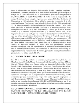 tienen el mismo marco de referencia desde el punto de vista filosófico doctrinario.
Comenzamos a reunirnos por organizar el frente nacional bolivariano, yo me incorporo a
trabajar con lo que tiene que ver con la base doctrinaria para que allí esté presente el
NACIONALISMO y el BOLIVARIANISMO, de hecho asumo la responsabilidad de
redactar la declaración de principios y por supuesto recojo allí la base doctrinaria del
Nacionalismo y Bolivarianismo, allí se señala los puntos del compromiso de ir a la
Asamblea Nacional Constituyente, estoy hablando de finales del año 1994, principios del
95. Ese documento después cuando capturan a Ceresole que vino a visitar a Chávez, se lo
quitan los órganos de seguridad del estado y dicen que es un documento subversivo y que
había producido Ceresole y se lo había traído a Chávez y resulta que no fue así, lo había
escrito yo y lo habíamos aceptado entre todos y lo habíamos firmado todos, así se
tergiversan las cosas aquí y allí, yo dejo sentado eso desde el punto de vista doctrinario,
cosa que incluso recoge la misma Constitución Bolivariana de Venezuela y que lo recogió
el documento que presentó Chávez a la Asamblea Nacional. Pero que sucede entonces y ahí
viene otra razón de ruptura por motivos ideológicos, cuando estábamos en esas discusiones
del Frente Nacional Bolivariano, Chávez andaba junto con su asistencia que era el actual
Ministro de Relaciones Interiores, el Coronel Dávila, ellos paralelamente andaban
haciendo su trabajo del MBR 200 y entonces ellos no asumían el nivel de importancia que
tenía el Frente Nacional Bolivariano, sino que trataban de subordinar la planificación y las
responsabilidades del Frente Nacional Bolivariano, porque ellos hacían particularmente su
programación y su trabajo con el MBR 200.
E.C. ¿QUIENES ESTABAN EN ESE FRENTE?
F.V. Allí las personas que estábamos en ese entonces, por supuesto, Chávez, Grüber, y Luis
Miquilena, Manuel Quijada, Madrid Bustamante, Freddy Bernal, Lino Martínez, el Mayor
Graciani, Alejandro Riera, Jorge Garrido, estaba una doctora de la Universidad Central
llamada Leticia Barrios, ella era la suplente de Chávez en el Frente Nacional Bolivariano,
Chávez como no le daba toda la importancia al Frente Nacional Bolivariano, sino que él y
Dávila estaban con su propio proyecto, el MBR 200 y lo tenía a uno en espera, quizá como
una forma de fortalecerlo a uno por el trabajo que hacía en el frente Nacional Bolivariano,
comenzaron a incumplir con la programación del frente nacional bolivariano y cuando
averiguamos por qué, era sencillamente porque ellos estaban siguiendo su programa y
actividades propias del MBR 200, yo me queje de eso, que el frente nacional bolivariano no
podía ser una organización subalterna del MBR 200 y el MBR 200 debía ser una de las
organizaciones que se integraban en el frente nacional bolivariano, como podían estar otras
organizaciones que fuesen bolivarianas.
E.C. ¿ESE FRENTE NACIONAL, USTED LO VEIA COMO LA COORDINADORA
NACIONAL BOLIVARIANA DE LAS ORGANIZACIONES QUE HABIAN
PARTICIPADO EL 27 DE NOVIEMBRE Y EL 4 DE FEBRERO?
 