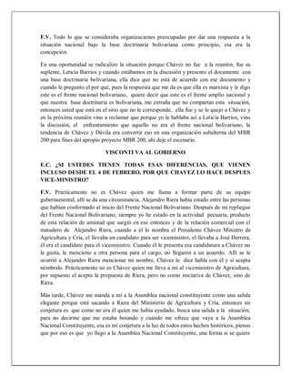 F.V. Todo lo que se consideraba organizaciones preocupadas por dar una respuesta a la
situación nacional bajo la base doctrinaria bolivariana como principio, esa era la
concepción.
En una oportunidad se radicalizo la situación porque Chávez no fue a la reunión, fue su
suplente, Leticia Barrios y cuando estábamos en la discusión y presento el documente con
una base doctrinaria bolivariana, ella dice que no está de acuerdo con ese documento y
cuando le pregunto el por qué, pues la respuesta que me da es que ella es marxista y le digo
este es el frente nacional bolivariano, quiere decir que este es el frente amplio nacional y
que nuestra base doctrinaria es bolivariana, me extraña que no compartan esta situación,
entonces usted que está en el sitio que no le corresponde, ella fue y se le quejo a Chávez y
en la próxima reunión vino a reclamar que porque yo le hablaba así a Leticia Barrios, vino
la discusión, el enfrentamiento que aquello no era el frente nacional bolivariano, la
tendencia de Chávez y Dávila era convertir eso en una organización subalterna del MBR
200 para fines del apropio proyecto MBR 200, ahí deje el escenario.
VISCONTI VA AL GOBIERNO
E.C. ¿SI USTEDES TIENEN TODAS ESAS DIFERENCIAS, QUE VIENEN
INCLUSO DESDE EL 4 DE FEBRERO, POR QUE CHAVEZ LO HACE DESPUES
VICE-MINISTRO?
F.V. Prácticamente no es Chávez quien me llama a formar parte de su equipo
gubernamental, allí se da una circunstancia, Alejandro Riera había estado entre las personas
que habían conformado al inicio del Frente Nacional Bolivariano. Después de mi repliegue
del Frente Nacional Bolivariano, siempre yo he estado en la actividad pecuaria, producto
de esta relación de amistad que surgió en ese entonces y de la relación comercial con el
matadero de Alejandro Riera, cuando a él lo nombra el Presidente Chávez Ministro de
Agricultura y Cría, el llevaba un candidato para ser viceministro, el llevaba a José Herrera,
él era el candidato para el viceministro. Cuando él le presenta esa candidatura a Chávez no
le gusta, le menciono a otra persona para el cargo, no llegaron a un acuerdo. Allí se le
ocurrió a Alejandro Riera mencionar mi nombre, Chávez le dice habla con él y si acepta
nómbralo. Prácticamente no es Chávez quien me lleva a mí al viceministro de Agricultura,
por supuesto el acepta la propuesta de Riera, pero no como iniciativa de Chávez, sino de
Riera.
Más tarde, Chávez me manda a mí a la Asamblea nacional constituyente como una salida
elegante porque está sacando a Riera del Ministerio de Agricultura y Cría, entonces mi
conjetura es que como no era él quien me había ayudado, busca una salida a la situación,
para no decirme que me estaba botando y cuándo me ofrece que vaya a la Asamblea
Nacional Constituyente, esa es mi conjetura a la luz de todos estos hechos históricos, pienso
que por eso es que yo llego a la Asamblea Nacional Constituyente, una forma si se quiere
 