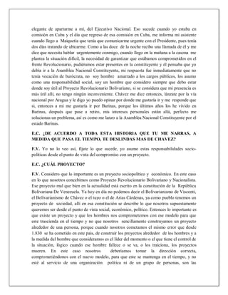elegante de apartarme a mí, del Ejecutivo Nacional. Eso sucede cuando yo estaba en
comisión en Cuba y el día que regreso de esa comisión en Cuba, me informa mi asistente
cuando llego a Maiquetía que tenía que comunicarme urgente con el Presidente, pues tenía
dos días tratando de ubicarme. Como a las doce de la noche recibo una llamada de él y me
dice que necesita hablar urgentemente conmigo, cuando llego en la mañana a la casona me
plantea la situación difícil, la necesidad de garantizar que estábamos comprometidos en el
frente Revolucionario, pudiéramos estar presentes en la constituyente y él pensaba que yo
debía ir a la Asamblea Nacional Constituyente, mi respuesta fue inmediatamente que no
tenía vocación de burócrata, no soy hombre amarrado a los cargos públicos, los asumo
como una responsabilidad social, soy un hombre que considero siempre que debo estar
donde soy útil al Proyecto Revolucionario Bolivariano, si se considera que mi presencia es
más útil allí, no tengo ningún inconveniente. Chávez me dice entonces, lánzate por la vía
nacional por Aragua y le digo yo puedo opinar por donde me gustaría ir y me responde que
si, entonces a mi me gustaría ir por Barinas, porque los últimos años los he vivido en
Barinas, después que pase a retiro, mis intereses personales están allá, perfecto me
solucionas un problema, así es como me lanzo a la Asamblea Nacional Constituyente por el
estado Barinas.
E.C. ¿DE ACUERDO A TODA ESTA HISTORIA QUE TU ME NARRAS, A
MEDIDA QUE PASA EL TIEMPO, TE DESLINDAS MAS DE CHAVEZ?
F.V. Yo no lo veo así, fíjate lo que sucede, yo asumo estas responsabilidades socio-
políticas desde el punto de vista del compromiso con un proyecto.
E.C. ¿CUÁL PROYECTO?
F.V. Considero que lo importante es un proyecto sociopolítico y económico. En este caso
en lo que nosotros concebimos como Proyecto Revolucionario Bolivariano y Nacionalista.
Ese proyecto mal que bien en la actualidad está escrito en la constitución de la República
Bolivariana De Venezuela. Ya hoy en día no podemos decir el Bolivarianismo de Visconti,
el Bolivarianismo de Chávez o el tuyo o el de Arias Cárdenas, ya como pueblo tenemos un
proyecto de sociedad, allí en esa constitución se describe lo que nosotros supuestamente
queremos ser desde el punto de vista social, económico, político. Entonces lo importante es
que existe un proyecto y que los hombres nos comprometemos con ese modelo para que
este trascienda en el tiempo y no que nosotros sencillamente construyamos un proyecto
alrededor de una persona, porque cuando nosotros cometamos el mismo error que desde
1.830 se ha cometido en este país, de construir los proyectos alrededor de los hombres y a
la medida del hombre que consideramos es el líder del momento o el que tiene el control de
la situación, lógico cuando ese hombre fallece o se va, o los traiciona, los proyectos
mueren. En este caso nosotros deberíamos tomar la dirección correcta,
comprometiéndonos con el nuevo modelo, para que este se mantenga en el tiempo, y no
esté al servicio de una organización política ni de un grupo de personas, son las
 