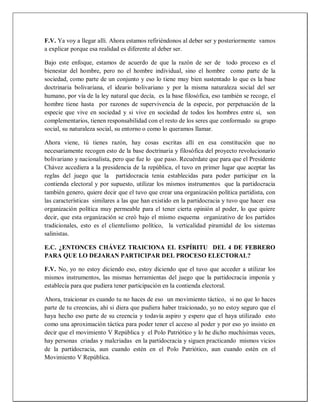 F.V. Ya voy a llegar allí. Ahora estamos refiriéndonos al deber ser y posteriormente vamos
a explicar porque esa realidad es diferente al deber ser.
Bajo este enfoque, estamos de acuerdo de que la razón de ser de todo proceso es el
bienestar del hombre, pero no el hombre individual, sino el hombre como parte de la
sociedad, como parte de un conjunto y eso lo tiene muy bien sustentado lo que es la base
doctrinaria bolivariana, el ideario bolivariano y por la misma naturaleza social del ser
humano, por vía de la ley natural que decía, es la base filosófica, eso también se recoge, el
hombre tiene hasta por razones de supervivencia de la especie, por perpetuación de la
especie que vive en sociedad y si vive en sociedad de todos los hombres entre sí, son
complementarios, tienen responsabilidad con el resto de los seres que conformado su grupo
social, su naturaleza social, su entorno o como lo queramos llamar.
Ahora viene, tú tienes razón, hay cosas escritas allí en esa constitución que no
necesariamente recogen esto de la base doctrinaria y filosófica del proyecto revolucionario
bolivariano y nacionalista, pero que fue lo que paso. Recuérdate que para que el Presidente
Chávez accediera a la presidencia de la república, el tuvo en primer lugar que aceptar las
reglas del juego que la partidocracia tenia establecidas para poder participar en la
contienda electoral y por supuesto, utilizar los mismos instrumentos que la partidocracia
también genero, quiere decir que el tuvo que crear una organización política partidista, con
las características similares a las que han existido en la partidocracia y tuvo que hacer esa
organización política muy permeable para el tener cierta opinión al poder, lo que quiere
decir, que esta organización se creó bajo el mismo esquema organizativo de los partidos
tradicionales, esto es el clientelismo político, la verticalidad piramidal de los sistemas
salinistas.
E.C. ¿ENTONCES CHÁVEZ TRAICIONA EL ESPÍRITU DEL 4 DE FEBRERO
PARA QUE LO DEJARAN PARTICIPAR DEL PROCESO ELECTORAL?
F.V. No, yo no estoy diciendo eso, estoy diciendo que el tuvo que acceder a utilizar los
mismos instrumentos, las mismas herramientas del juego que la partidocracia imponía y
establecía para que pudiera tener participación en la contienda electoral.
Ahora, traicionar es cuando tu no haces de eso un movimiento táctico, si no que lo haces
parte de tu creencias, ahí si diera que pudiera haber traicionado, yo no estoy seguro que el
haya hecho eso parte de su creencia y todavía aspiro y espero que el haya utilizado esto
como una aproximación táctica para poder tener el acceso al poder y por eso yo insisto en
decir que el movimiento V República y el Polo Patriótico y lo he dicho muchísimas veces,
hay personas criadas y malcriadas en la partidocracia y siguen practicando mismos vicios
de la partidocracia, aun cuando estén en el Polo Patriótico, aun cuando estén en el
Movimiento V República.
 