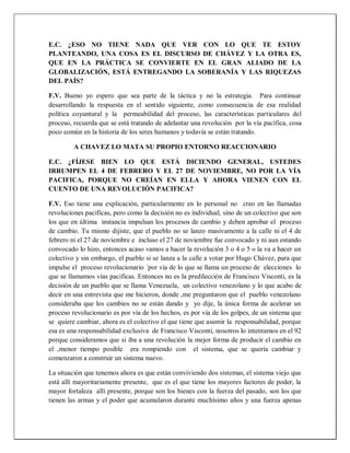 E.C. ¿ESO NO TIENE NADA QUE VER CON LO QUE TE ESTOY
PLANTEANDO, UNA COSA ES EL DISCURSO DE CHÁVEZ Y LA OTRA ES,
QUE EN LA PRÁCTICA SE CONVIERTE EN EL GRAN ALIADO DE LA
GLOBALIZACIÓN, ESTÁ ENTREGANDO LA SOBERANÍA Y LAS RIQUEZAS
DEL PAÍS?
F.V. Bueno yo espero que sea parte de la táctica y no la estrategia. Para continuar
desarrollando la respuesta en el sentido siguiente, como consecuencia de esa realidad
política coyuntural y la permeabilidad del proceso, las características particulares del
proceso, recuerda que se está tratando de adelantar una revolución por la vía pacífica, cosa
poco común en la historia de los seres humanos y todavía se están tratando.
A CHAVEZ LO MATA SU PROPIO ENTORNO REACCIONARIO
E.C. ¿FÍJESE BIEN LO QUE ESTÁ DICIENDO GENERAL, USTEDES
IRRUMPEN EL 4 DE FEBRERO Y EL 27 DE NOVIEMBRE, NO POR LA VÍA
PACIFICA, PORQUE NO CREÍAN EN ELLA Y AHORA VIENEN CON EL
CUENTO DE UNA REVOLUCIÓN PACIFICA?
F.V. Eso tiene una explicación, particularmente en lo personal no creo en las llamadas
revoluciones pacificas, pero como la decisión no es individual, sino de un colectivo que son
los que en última instancia impulsan los procesos de cambio y deben aprobar el proceso
de cambio. Tu mismo dijiste, que el pueblo no se lanzo masivamente a la calle ni el 4 de
febrero ni el 27 de noviembre e incluso el 27 de noviembre fue convocado y ni aun estando
convocado lo hizo, entonces acaso vamos a hacer la revolución 3 o 4 o 5 o la va a hacer un
colectivo y sin embargo, el pueblo si se lanza a la calle a votar por Hugo Chávez, para que
impulse el proceso revolucionario ´por vía de lo que se llama un proceso de elecciones lo
que se llamamos vías pacificas. Entonces no es la predilección de Francisco Visconti, es la
decisión de un pueblo que se llama Venezuela, un colectivo venezolano y lo que acabo de
decir en una entrevista que me hicieron, donde ,me preguntaron que el pueblo venezolano
consideraba que los cambios no se están dando y yo dije, la única forma de acelerar un
proceso revolucionario es por vía de los hechos, es por vía de los golpes, de un sistema que
se quiere cambiar, ahora es el colectivo el que tiene que asumir la responsabilidad, porque
esa es una responsabilidad exclusiva de Francisco Visconti, nosotros lo intentamos en el 92
porque consideramos que si iba a una revolución la mejor forma de producir el cambio en
el ,menor tiempo posible era rompiendo con el sistema, que se quería cambiar y
comenzaron a construir un sistema nuevo.
La situación que tenemos ahora es que están conviviendo dos sistemas, el sistema viejo que
está allí mayoritariamente presente, que es el que tiene los mayores factores de poder, la
mayor fortaleza allí presente, porque son los bienes con la fuerza del pasado, son los que
tienen las armas y el poder que acumularon durante muchísimo años y una fuerza apenas
 