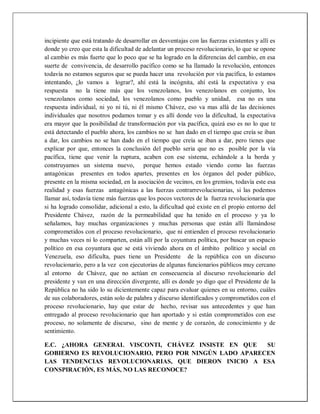 incipiente que está tratando de desarrollar en desventajas con las fuerzas existentes y allí es
donde yo creo que esta la dificultad de adelantar un proceso revolucionario, lo que se opone
al cambio es más fuerte que lo poco que se ha logrado en la diferencias del cambio, en esa
suerte de convivencia, de desarrollo pacífico como se ha llamado la revolución, entonces
todavía no estamos seguros que se pueda hacer una revolución por vía pacífica, lo estamos
intentando, ¿lo vamos a lograr?, ahí está la incógnita, ahí está la expectativa y esa
respuesta no la tiene más que los venezolanos, los venezolanos en conjunto, los
venezolanos como sociedad, los venezolanos como pueblo y unidad, esa no es una
respuesta individual, ni yo ni tú, ni él mismo Chávez, eso va mas allá de las decisiones
individuales que nosotros podamos tomar y es allí donde veo la dificultad, la expectativa
era mayor que la posibilidad de transformación por vía pacífica, quizá eso es no lo que te
está detectando el pueblo ahora, los cambios no se han dado en el tiempo que creía se iban
a dar, los cambios no se han dado en el tiempo que creía se iban a dar, pero tienes que
explicar por que, entonces la conclusión del pueblo seria que no es posible por la vía
pacífica, tiene que venir la ruptura, acaben con ese sistema, echándole a la borda y
construyamos un sistema nuevo, porque hemos estado viendo como las fuerzas
antagónicas presentes en todos apartes, presentes en los órganos del poder público,
presente en la misma sociedad, en la asociación de vecinos, en los gremios, todavía este esa
realidad y esas fuerzas antagónicas a las fuerzas contrarrevolucionarias, si las podemos
llamar así, todavía tiene más fuerzas que los pocos vectores de la fuerza revolucionaria que
si ha logrado consolidar, adicional a esto, la dificultad qué existe en el propio entorno del
Presidente Chávez, razón de la permeabilidad que ha tenido en el proceso y ya lo
señalamos, hay muchas organizaciones y muchas personas que están allí llamándose
comprometidos con el proceso revolucionario, que ni entienden el proceso revolucionario
y muchas veces ni lo comparten, están allí por la coyuntura política, por buscar un espacio
político en esa coyuntura que se está viviendo ahora en el ámbito político y social en
Venezuela, eso dificulta, pues tiene un Presidente de la república con un discurso
revolucionario, pero a la vez con ejecutorias de algunas funcionarios públicos muy cercano
al entorno de Chávez, que no actúan en consecuencia al discurso revolucionario del
presidente y van en una dirección divergente, allí es donde yo digo que el Presidente de la
República no ha sido lo su dicientemente capaz para evaluar quienes en su entorno, cuáles
de sus colaboradores, están solo de palabra y discurso identificados y comprometidos con el
proceso revolucionario, hay que estar de hecho, revisar sus antecedentes y que han
entregado al proceso revolucionario que han aportado y si están comprometidos con ese
proceso, no solamente de discurso, sino de mente y de corazón, de conocimiento y de
sentimiento.
E.C. ¿AHORA GENERAL VISCONTI, CHÁVEZ INSISTE EN QUE SU
GOBIERNO ES REVOLUCIONARIO, PERO POR NINGÚN LADO APARECEN
LAS TENDENCIAS REVOLUCIONARIAS, QUE DIERON INICIO A ESA
CONSPIRACIÓN, ES MÁS, NO LAS RECONOCE?
 