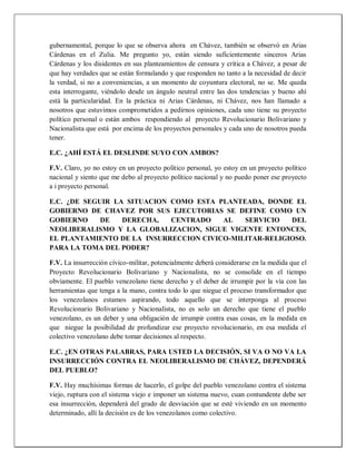 gubernamental, porque lo que se observa ahora en Chávez, también se observó en Arias
Cárdenas en el Zulia. Me pregunto yo, están siendo suficientemente sinceros Arias
Cárdenas y los disidentes en sus planteamientos de censura y crítica a Chávez, a pesar de
que hay verdades que se están formulando y que responden no tanto a la necesidad de decir
la verdad, si no a conveniencias, a un momento de coyuntura electoral, no se. Me queda
esta interrogante, viéndolo desde un ángulo neutral entre las dos tendencias y bueno ahí
está la particularidad. En la práctica ni Arias Cárdenas, ni Chávez, nos han llamado a
nosotros que estuvimos comprometidos a pedirnos opiniones, cada uno tiene su proyecto
político personal o están ambos respondiendo al proyecto Revolucionario Bolivariano y
Nacionalista que está por encima de los proyectos personales y cada uno de nosotros pueda
tener.
E.C. ¿AHÍ ESTÁ EL DESLINDE SUYO CON AMBOS?
F.V. Claro, yo no estoy en un proyecto político personal, yo estoy en un proyecto político
nacional y siento que me debo al proyecto político nacional y no puedo poner ese proyecto
a i proyecto personal.
E.C. ¿DE SEGUIR LA SITUACION COMO ESTA PLANTEADA, DONDE EL
GOBIERNO DE CHAVEZ POR SUS EJECUTORIAS SE DEFINE COMO UN
GOBIERNO DE DERECHA, CENTRADO AL SERVICIO DEL
NEOLIBERALISMO Y LA GLOBALIZACION, SIGUE VIGENTE ENTONCES,
EL PLANTAMIENTO DE LA INSURRECCION CIVICO-MILITAR-RELIGIOSO.
PARA LA TOMA DEL PODER?
F.V. La insurrección cívico-militar, potencialmente deberá considerarse en la medida que el
Proyecto Revolucionario Bolivariano y Nacionalista, no se consolide en el tiempo
obviamente. El pueblo venezolano tiene derecho y el deber de irrumpir por la vía con las
herramientas que tenga a la mano, contra todo lo que niegue el proceso transformador que
los venezolanos estamos aspirando, todo aquello que se interponga al proceso
Revolucionario Bolivariano y Nacionalista, no es solo un derecho que tiene el pueblo
venezolano, es un deber y una obligación de irrumpir contra esas cosas, en la medida en
que niegue la posibilidad de profundizar ese proyecto revolucionario, en esa medida el
colectivo venezolano debe tomar decisiones al respecto.
E.C. ¿EN OTRAS PALABRAS, PARA USTED LA DECISIÓN, SI VA O NO VA LA
INSURRECCIÓN CONTRA EL NEOLIBERALISMO DE CHÁVEZ, DEPENDERÁ
DEL PUEBLO?
F.V. Hay muchísimas formas de hacerlo, el golpe del pueblo venezolano contra el sistema
viejo, ruptura con el sistema viejo e imponer un sistema nuevo, cuan contundente debe ser
esa insurrección, dependerá del grado de desviación que se esté viviendo en un momento
determinado, allí la decisión es de los venezolanos como colectivo.
 