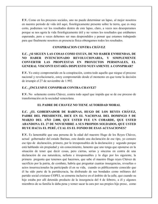 F.V. Como en los procesos sociales, uno no puede determinar un lapso, al mejor nosotros
en nuestro periodo de vida útil aquí, fisiológicamente presente sobre la tierra, que es muy
corto, podremos ver los resultados dentro de este lapso, claro, a veces nos desesperamos
porque se nos agota la vida fisiológicamente útil y no vemos los resultados que estábamos
esperando, pero a veces debemos ser mas desprendidos y pensar que estamos trabajando
para que finalmente nosotros en presencia física obtengamos todos los resultados.
CONSPIRACION CONTRA CHÁVEZ
E.C. ¿SI SIGUEN LAS COSAS COMO ESTÁN, DE NO HABER ENMIENDAS, DE
NO HABER INTENCIONADO REVOLUCIONARIA, Y SIMPLEMENTE
CONVERTIR LAS PROPUESTAS EN PROYECTOS PERSONALES, EL
GENERAL VISCONTI ESTARÍA DISPUESTO NUEVAMENTE A CONSPIRAR?
F.V. Yo estoy comprometido en la conspiración, contra todo aquello que niegue el proceso
nacional y revolucionario, estoy comprometido desde el momento en que tome la decisión
de irrumpir el 27 de noviembre de 1.992.
E.C. ¿INCLUSIVE CONSPIRAR CONTRA CHAVEZ?
F.V. No solamente contra Chávez, contra todo aquel que impida que se de ese proceso de
transformación en la sociedad venezolana.
EL PADRE DE CHAVEZ NO TIENE AUTORIDAD MORAL
E.C. ¿EL GOBERNADOR DE BARINAS, HUGO DE LOS REYES CHÁVEZ,
PADRE DEL PRESIDENTE, DICE EN EL NACIONAL DEL DOMINGO 5 DE
MARZO DEL AÑO 2.000, QUE USTED FUE UN COBARDE, QUE USTED
ABANDONA EL 27 DE NOVIEMBRE A SUS PROPIOS SOLDADOS, QUE USTED
HUYE HACIA EL PERÚ, CUAL ES EL FONDO DE ESAS ACUSACIONES?
F.V. Es lamentable que una persona de la edad del maestro Hugo de los Reyes Chávez,
actual gobernador del estado Barinas, este dando una declaración de ese tipo, yo censuro
ese tipo de declaración, primero, por lo irresponsables de la declaración y segundo porque
está hablando sin propiedad y sin conocimiento, lamento que uno tenga que oponerse en la
situación de tener que decir cosas, pero ciertas, serias y sinceras en contra de una
declaración de esa naturaleza, nefasta e irresponsables y lo digo por los siguiente, la
primera pregunta que tenemos qué hacernos, que sabe el maestro Hugo reyes Chávez de
sacrificio por la patria, de combate, habría que preguntar cuantas insurgencias, revueltas o
actos insurreccionales ha participado él en su vida, cuando es públicamente conocido que
él ha sido parte de la partidocracia, ha disfrutado de sus bondades como militares del
partido social cristiano COPEI, se comenta inclusive en el ámbito de la calle, que cuando su
hijo estaba por allí detenido producto de la insurgencia del 4 de febrero, a él y algunos
miembros de su familia le daba pena y temor sacar la cara por sus propios hijo preso, como
 