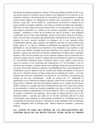 operaciones las dirigí personalmente durante 10 horas de combate que hubo ese día, o sea,
que nuestra misión era combatir, nuestra misión no era refugiarnos en un sitio para ver las
operación a distancia, sino directamente en el escenario de los acontecimientos y además
nuestra misión tampoco era entregarnos al gobierno para convertirnos en mártires del
proceso, o para salir de los medios de comunicación, convertirnos en mártires de un
proceso donde no se había combatido y convertidos en mártires por haber sido detenidos y
haber ido a la cárcel. Quiere decir que nuestra misión no era entregarnos, ni ir a la cárcel
para después convertirnos en mártires de las cárceles venezolanas, nuestra misión era
combatir, combatimos al frente de los hombres por más de 10 horas y solo quedamos
combatiendo los de la base Aérea libertador, porque los de la Base Aérea de la Carlota y
Sucre, otras dos bases insurgentes sido prácticamente controladas por las fuerzas leales al
gobierno de turno, nosotros decidimos un repliegue, eso es una maniobra militar
completamente legitima, legal y genuina, por supuesto, este señor no conoce nada de esta,
porque jamás en su vida ha combatido ni planificado una operación militar, jamás ha
participado en una actividad de esas naturaleza y el no entendería lo que significa y como
los únicos que tendrían autoridad moral para planificar esta situación nuestra, son los
hombres y mujeres que estuvieron con nosotros combatiendo en la Base Aérea Libertador,
después a ellos seria las personas que uní les aceptaría cualquier tipo de evaluación de la
situación, cualquier tipo de censura o cualquier tipo de comentarios al respecto y en ningún
de esos hombres combatiente hasta el momento salido a la luz pública a decir que no
estuvo de acuerdo con las situaciones que realizaríamos el 27 de noviembre y con los
decisiones que tomamos, y muchos menos con el repliegue militar que nosotros hicimos, a
eso de las 4 de la tarde, donde nos retiramos a las República de Perú aproximadamente 94
combatientes, que por supuesto, eran los hombres que estaban arriesgando su vida por el
país en ese momento entonces la única censura que yo aceptaría que viniese, es de esas
personas que estuvieron combatiendo con nosotros en ese momento y no personas que
estaban ese día muy cómodamente viendo los sucesos por T.V, disfrutando la
partidocracia, en su condición de militante copeyano, como lo hace el maestro Hugo de los
Reyes Chávez, habiendo sido parte del gobierno regional con el partido social cristiano
COPEI, entonces no considero que haya calificaciones por parte de él, para hacer censura
de esta naturaleza e insistió que nosotros cumplimos con creces y fuimos mas allá de la
misión que teníamos comprometida el 27 de noviembre de 1.992 y no aceptamos este tipo
de censura y comentario, por apersonas que no tiene la mínima idea de lo que es una
operación militar y personas que jamás en su vida han sacrificado nada por la causa
revolucionaria y que solamente se están tomando en disfrutar de un liderazgo que no les
corresponde en el personal, sino que es liderazgo de su hijo cabalgante sobre ese liderazgo
y están cabalgando sobre el liderazgo para obtener beneficios perenales y posiciones
políticas.
E.C. ¿USTED NO CREE QUE DETRÁS DE LAS DECLARACIONES DEL
MAESTRO HUGO DE LOS REYES CHÁVEZ, PUEDE ESTAR EL PROPIO
 