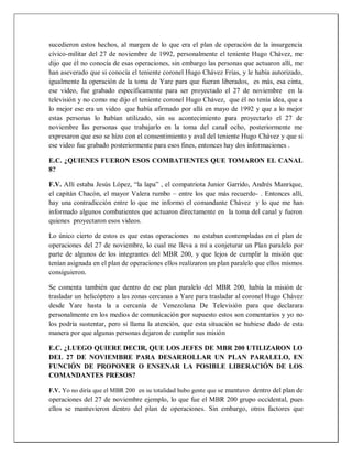 sucedieron estos hechos, al margen de lo que era el plan de operación de la insurgencia
cívico-militar del 27 de noviembre de 1992, personalmente el teniente Hugo Chávez, me
dijo que él no conocía de esas operaciones, sin embargo las personas que actuaron allí, me
han aseverado que si conocía el teniente coronel Hugo Chávez Frías, y le había autorizado,
igualmente la operación de la toma de Yare para que fueran liberados, es más, esa cinta,
ese video, fue grabado específicamente para ser proyectado el 27 de noviembre en la
televisión y no como me dijo el teniente coronel Hugo Chávez, que él no tenía idea, que a
lo mejor ese era un video que había afirmado por allá en mayo de 1992 y que a lo mejor
estas personas lo habían utilizado, sin su acontecimiento para proyectarlo el 27 de
noviembre las personas que trabajarlo en la toma del canal ocho, posteriormente me
expresaron que eso se hizo con el consentimiento y aval del teniente Hugo Chávez y que si
ese video fue grabado posteriormente para esos fines, entonces hay dos informaciones .
E.C. ¿QUIENES FUERON ESOS COMBATIENTES QUE TOMARON EL CANAL
8?
F.V. Allí estaba Jesús López, “la lapa” , el compatriota Junior Garrido, Andrés Manrique,
el capitán Chacón, el mayor Valera rumbo – entre los que más recuerdo- . Entonces allí,
hay una contradicción entre lo que me informo el comandante Chávez y lo que me han
informado algunos combatientes que actuaron directamente en la toma del canal y fueron
quienes proyectaron esos videos.
Lo único cierto de estos es que estas operaciones no estaban contempladas en el plan de
operaciones del 27 de noviembre, lo cual me lleva a mí a conjeturar un Plan paralelo por
parte de algunos de los integrantes del MBR 200, y que lejos de cumplir la misión que
tenían asignada en el plan de operaciones ellos realizaron un plan paralelo que ellos mismos
consiguieron.
Se comenta también que dentro de ese plan paralelo del MBR 200, había la misión de
trasladar un helicóptero a las zonas cercanas a Yare para trasladar al coronel Hugo Chávez
desde Yare hasta la a cercanía de Venezolana De Televisión para que declarara
personalmente en los medios de comunicación por supuesto estos son comentarios y yo no
los podría sustentar, pero si llama la atención, que esta situación se hubiese dado de esta
manera por que algunas personas dejaron de cumplir sus misión
E.C. ¿LUEGO QUIERE DECIR, QUE LOS JEFES DE MBR 200 UTILIZARON LO
DEL 27 DE NOVIEMBRE PARA DESARROLLAR UN PLAN PARALELO, EN
FUNCIÓN DE PROPONER O ENSENAR LA POSIBLE LIBERACIÓN DE LOS
COMANDANTES PRESOS?
F.V. Yo no diría que el MBR 200 en su totalidad hubo gente que se mantuvo dentro del plan de
operaciones del 27 de noviembre ejemplo, lo que fue el MBR 200 grupo occidental, pues
ellos se mantuvieron dentro del plan de operaciones. Sin embargo, otros factores que
 
