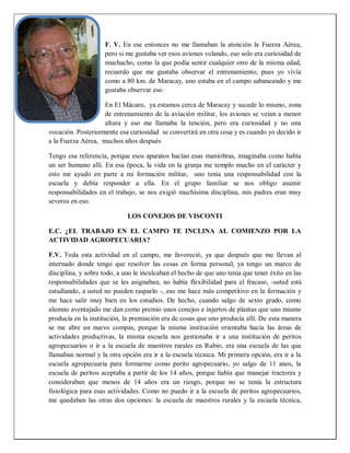 F. V. En ese entonces no me llamaban la atención la Fuerza Aérea,
pero si me gustaba ver esos aviones volando, eso solo era curiosidad de
muchacho, como la que podía sentir cualquier otro de la misma edad,
recuerdo que me gustaba observar el entrenamiento, pues yo vivía
como a 80 km. de Maracay, uno estaba en el campo sabaneando y me
gustaba observar eso.
En El Mácaro, ya estamos cerca de Maracay y sucede lo mismo, zona
de entrenamiento de la aviación militar, los aviones se veían a menor
altura y eso me llamaba la tención, pero era curiosidad y no una
vocación. Posteriormente esa curiosidad se convertirá en otra cosa y es cuando yo decido ir
a la Fuerza Aérea, muchos años después
Tengo esa referencia, porque esos aparatos hacían esas maniobras, imaginaba como había
un ser humano allí. En esa época, la vida en la granja me templo mucho en el carácter y
esto me ayudo en parte a mi formación militar, uno tenía una responsabilidad con la
escuela y debía responder a ella. En el grupo familiar se nos obligo asumir
responsabilidades en el trabajo, se nos exigió muchísima disciplina, mis padres eran muy
severos en eso.
LOS CONEJOS DE VISCONTI
E.C. ¿EL TRABAJO EN EL CAMPO TE INCLINA AL COMIENZO POR LA
ACTIVIDAD AGROPECUARIA?
F.V. Toda esta actividad en el campo, me favoreció, ya que después que me llevan al
internado donde tengo que resolver las cosas en forma personal, ya tengo un marco de
disciplina, y sobre todo, a uno le inculcaban el hecho de que uno tenía que tener éxito en las
responsabilidades que se les asignaban, no había flexibilidad para el fracaso, -usted está
estudiando, a usted no pueden rasparlo -, eso me hace más competitivo en la formación y
me hace salir muy bien en los estudios. De hecho, cuando salgo de sexto grado, como
alumno aventajado me dan como premio unos conejos e injertos de plantas que uno mismo
producía en la institución, la premiación era de cosas que uno producía allí. De esta manera
se me abre un nuevo compas, porque la misma institución orientaba hacia las áreas de
actividades productivas, la misma escuela nos gestionaba ir a una institución de peritos
agropecuarios o ir a la escuela de maestros rurales en Rubio, era una escuela de las que
llamaban normal y la otra opción era ir a la escuela técnica. Mi primera opción, era ir a la
escuela agropecuaria para formarme como perito agropecuario, yo salgo de 11 anos, la
escuela de peritos aceptaba a partir de los 14 años, porque había que manejar tractores y
consideraban que menos de 14 años era un riesgo, porque no se tenía la estructura
fisiológica para esas actividades. Como no puedo ir a la escuela de peritos agropecuarios,
me quedaban las otras dos opciones: la escuela de maestros rurales y la escuela técnica,
 