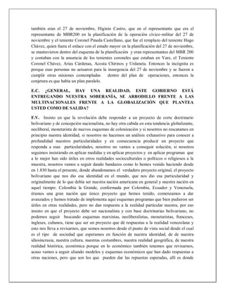 también eran el 27 de noviembre, Higinio Castro, que en el representante que era el
representante de MBR200 en la planificación de la operación cívico-militar del 27 de
noviembre y el teniente Coronel Pineda Castellano, que fue el remplazo del teniente Hugo
Chávez, quien fuera el enlace con el estado mayor en la planificación del 27 de noviembre,
se mantuvieron dentro del esquema de la planificación y eran representantes del MBR 200
y contaban con la anuencia de los tenientes coroneles que estaban en Yare, el Teniente
Coronel Chávez, Arias Cárdenas, Acosta Chirinos y Urdaneta. Entonces la incógnita es
porque esas personas no actuaron para la insurgencia del 27 de noviembre y se fueron a
cumplir otras misiones contempladas dentro del plan de operaciones, entonces la
conjetura es que había un plan paralelo.
E.C. ¿GENERAL, HAY UNA REALIDAD, ESTE GOBIERNO ESTÁ
ENTREGANDO NUESTRA SOBERANÍA, SE ARRODILLO FRENTE A LAS
MULTINACIONALES FRENTE A LA GLOBALIZACIÓN QUE PLANTEA
USTED COMO DE SALIDA?
F.V. Insisto en que la revolución debe responder a un proyecto de corte doctrinario
bolivariano y de concepción nacionalista, no hay otra cabida en esta tendencia globalizante,
neoliberal, monetarista de nuevos esquemas de colonización y si nosotros no rescatamos en
principio nuestra identidad, si nosotros no hacemos un análisis exhaustivo para conocer a
profundidad nuestros particularidades y en consecuencia producir un proyecto que
responda a esas particularidades, nosotros no vamos a conseguir solución, si nosotros
seguimos insistiendo en aplicar medidas y en aplicar proyectos y en aplicar programas que
a lo mejor han sido útiles en otros realidades socioculturales o políticos o religiosos a la
muestra, nosotros vamos a seguir dando bandazos como lo hemos venido haciendo desde
en 1.830 hasta el presente, donde abandonamos el verdadero proyecto original, el proyecto
bolivariano que nos dio esa identidad en el mundo, que nos dio esa particularidad y
originalmente de lo que debía ser nuestra nación americana en general y nuestra nación en
aquel tiempo: Colombia la Grande, conformada por Colombia, Ecuador y Venezuela,
éramos una gran nación que único proyecto que hemos tenido, comenzamos a dar
avanzados y hemos tratado de implementa aquí esquemas programas que bien pudieron ser
útiles en otras realidades, pero no dan respuesta a la realidad particular nuestra, por eso
insisto en que el proyecto debe ser nacionalista y con base doctrinarias bolivariano, no
podemos seguir buscando esquemas marxistas, neoliberalistas, monetaristas, franceses,
ingleses, cubanos, tiene que ser un proyecto que dé respuestas a la realidad venezolana y
esto nos lleva a revisarnos, que somos nosotros desde el punto de vista social desde el cual
es el tipo de sociedad que esperamos en función de nuestra identidad, de de nuestra
idiosincrasia, nuestra cultura, nuestras costumbres, nuestra realidad geográfica, de nuestra
realidad histórica, económica porque en lo económico también tenemos que revisarnos,
acaso vamos a seguir aliando modelos y esquemas económicos que han dado respuestas a
otras naciones, pero que son los que pueden dar las repuestas esperadas, allí es donde
 