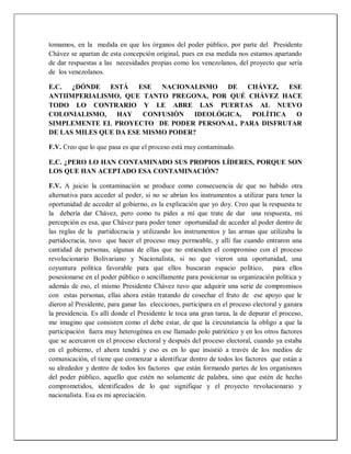 tomamos, en la medida en que los órganos del poder público, por parte del Presidente
Chávez se apartan de esta concepción original, pues en esa medida nos estamos apartando
de dar respuestas a las necesidades propias como los venezolanos, del proyecto que sería
de los venezolanos.
E.C. ¿DÓNDE ESTÁ ESE NACIONALISMO DE CHÁVEZ, ESE
ANTIIMPERIALISMO, QUE TANTO PREGONA, POR QUÉ CHÁVEZ HACE
TODO LO CONTRARIO Y LE ABRE LAS PUERTAS AL NUEVO
COLONIALISMO, HAY CONFUSIÓN IDEOLÓGICA, POLÍTICA O
SIMPLEMENTE EL PROYECTO DE PODER PERSONAL, PARA DISFRUTAR
DE LAS MILES QUE DA ESE MISMO PODER?
F.V. Creo que lo que pasa es que el proceso está muy contaminado.
E.C. ¿PERO LO HAN CONTAMINADO SUS PROPIOS LÍDERES, PORQUE SON
LOS QUE HAN ACEPTADO ESA CONTAMINACIÓN?
F.V. A juicio la contaminación se produce como consecuencia de que no habido otra
alternativa para acceder al poder, si no se abrían los instrumentos a utilizar para tener la
oportunidad de acceder al gobierno, es la explicación que yo doy. Creo que la respuesta te
la debería dar Chávez, pero como tu pides a mí que trate de dar una respuesta, mi
percepción es esa, que Chávez para poder tener oportunidad de acceder al poder dentro de
las reglas de la partidocracia y utilizando los instrumentos y las armas que utilizaba la
partidocracia, tuvo que hacer el proceso muy permeable, y allí fue cuando entraron una
cantidad de personas, algunas de ellas que no entienden el compromiso con el proceso
revolucionario Bolivariano y Nacionalista, si no que vieron una oportunidad, una
coyuntura política favorable para que ellos buscaran espacio político, para ellos
posesionarse en el poder público o sencillamente para posicionar su organización política y
además de eso, el mismo Presidente Chávez tuvo que adquirir una serie de compromisos
con estas personas, ellas ahora están tratando de cosechar el fruto de ese apoyo que le
dieron al Presidente, para ganar las elecciones, participara en el proceso electoral y ganara
la presidencia. Es allí donde el Presidente le toca una gran tarea, la de depurar el proceso,
me imagino que consisten como el debe estar, de que la circunstancia la obligo a que la
participación fuera muy heterogénea en ese llamado polo patriótico y en los otros factores
que se acercaron en el proceso electoral y después del proceso electoral, cuando ya estaba
en el gobierno, el ahora tendrá y eso es en lo que insistió a través de los medios de
comunicación, el tiene que comenzar a identificar dentro de todos los factores que están a
su alrededor y dentro de todos los factores que están formando partes de los organismos
del poder público, aquello que estén no solamente de palabra, sino que estén de hecho
comprometidos, identificados de lo que signifique y el proyecto revolucionario y
nacionalista. Esa es mi apreciación.
 