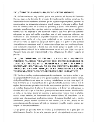 E.C. ¿CÓMO VE EL PANORAMA POLITICO NACIONAL VISCONTI?
F.V. Definitivamente esta muy confuso, pues si bien yo insisto, el discurso del Presidente
Chávez, sigue en la dirección del proyecto de transformación política, social que los
venezolanos estamos aspirando, no vemos que los órganos del poder público, ejecuten en
consecuencia a ese compromiso discursivo con el proyecto revolucionario, allí es donde
están las contradicciones, allí es donde las personas y el pueblo están sintiendo que los
resultados no es lo que ellos esperaban y eso trae confusión, esperamos que se rectifique a
tiempo y esto no degenere en una frustración colectiva que pueda provocar respuestas
anárquicas por parte del pueblo venezolano, esto si sería sumamente peligroso, una
frustración de esta naturaleza en el pueblo venezolano sería fatal para nosotros como
sociedad, como nación, si ya hay poca credibilidad en las personas que asumen la
dirección y toma de decisiones del poder público, pues ya a partir de una eventual
frustración de esta naturaleza, no sé, si los venezolanos llegarían a creer en algo en alguien,
cosa sumamente perjudicial y dañina para una nación porque se puede correr de la
desintegración social total, de la nación venezolana, ese sería el gran riesgo, creo que el
Presidente tiene una gran responsabilidad y tiene obligaciones de definir y depurar el
proceso.
E.C. ¿ESA CONFUSIÓN, NO OBEDECE A FALTA DE LINEAMIENTOS
POLÍTICOS PRÁCTICOS POR PARTE DE TODO ESE MOVIMIENTO QUE SE
LLAMA BOLIVARIANO, EN EL SENTIDO, QUE AL FIN Y AL CABO LA
DOCTRINARIA BOLIVARIANO, NO ES UNA PROPUESTA POLÍTICA DE
MODELO DE SOCIEDAD, SINO QUE ES UN CONJUNTO DE IDEAS, QUE
TIENEN CARÁCTER FILOSÓFICO, IDEOLÓGICO, MAS NO PRACTICO?
F.V. Yo sí creo que hay un planteamiento practico de cómo se convierte en hechos lo que
se recoge el ideal bolivariano, yo no creo que eso quede en planteamiento etéreo o teórico,
si algo hizo el libertador en todos sus escritos y en todo lo que nos dejo como legado de
base doctrinaria, es la practicabilidad de lo que él profesaba, nosotros vamos a toda la
copiosa documentación que existe de todos los planteamientos que hizo el libertador dentro
de su trabajo de creación y de alfarero de naciones como se le decía y ahí está recogido en
términos prácticos, lo que se debe hacer, por supuesto nosotros no vamos a pasar los andes
en mula o a pie, vamos a pasar en un avión, lo que nosotros vamos a poner es el cómo
hacerlo en este momento, en esta realidad que estamos viviendo los venezolanos. Allí lo
primero que esta sustentando es el reconocimiento de nuestra identidad, cual es nuestra
idiosincrasia, porque nosotros actuamos de una manera y no de otra, porque no nos
comportamos como los europeos, allí está eso plenamente recogido, nosotros tenemos que
adaptar a la realidad del momento.
Lo que pienso es que debe haber la voluntad y el compromiso de la gente para así
definitivamente llevarlo a hechos y he ensenado que el reto actualmente se comenzar en
 