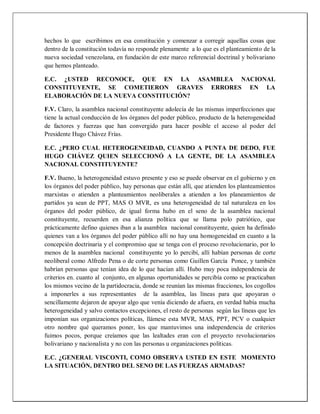 hechos lo que escribimos en esa constitución y comenzar a corregir aquellas cosas que
dentro de la constitución todavía no responde plenamente a lo que es el planteamiento de la
nueva sociedad venezolana, en fundación de este marco referencial doctrinal y bolivariano
que hemos planteado.
E.C. ¿USTED RECONOCE, QUE EN LA ASAMBLEA NACIONAL
CONSTITUYENTE, SE COMETIERON GRAVES ERRORES EN LA
ELABORACIÓN DE LA NUEVA CONSTITUCIÓN?
F.V. Claro, la asamblea nacional constituyente adolecía de las mismas imperfecciones que
tiene la actual conducción de los órganos del poder público, producto de la heterogeneidad
de factores y fuerzas que han convergido para hacer posible el acceso al poder del
Presidente Hugo Chávez Frías.
E.C. ¿PERO CUAL HETEROGENEIDAD, CUANDO A PUNTA DE DEDO, FUE
HUGO CHÁVEZ QUIEN SELECCIONÓ A LA GENTE, DE LA ASAMBLEA
NACIONAL CONSTITUYENTE?
F.V. Bueno, la heterogeneidad estuvo presente y eso se puede observar en el gobierno y en
los órganos del poder público, hay personas que están allí, que atienden los planteamientos
marxistas o atienden a planteamientos neoliberales a atienden a los planeamientos de
partidos ya sean de PPT, MAS O MVR, es una heterogeneidad de tal naturaleza en los
órganos del poder público, de igual forma hubo en el seno de la asamblea nacional
constituyente, recuerden en esa alianza política que se llama polo patriótico, que
prácticamente defino quienes iban a la asamblea nacional constituyente, quien ha definido
quienes van a los órganos del poder público allí no hay una homogeneidad en cuanto a la
concepción doctrinaria y el compromiso que se tenga con el proceso revolucionario, por lo
menos de la asamblea nacional constituyente yo lo percibí, allí habían personas de corte
neoliberal como Alfredo Pena o de corte personas como Guillen García Ponce, y también
habrían personas que tenían idea de lo que hacían allí. Hubo muy poca independencia de
criterios en. cuanto al conjunto, en algunas oportunidades se percibía como se practicaban
los mismos vecino de la partidocracia, donde se reunían las mismas fracciones, los cogollos
a imponerles a sus representantes de la asamblea, las líneas para que apoyaran o
sencillamente dejaron de apoyar algo que venía diciendo de afuera, en verdad había mucha
heterogeneidad y salvo contactos excepciones, el resto de personas según las líneas que les
imponían sus organizaciones políticas, llámese esta MVR, MAS, PPT, PCV o cualquier
otro nombre qué queramos poner, los que mantuvimos una independencia de criterios
fuimos pocos, porque creíamos que las lealtades eran con el proyecto revolucionarios
bolivariano y nacionalista y no con las personas u organizaciones políticas.
E.C. ¿GENERAL VISCONTI, COMO OBSERVA USTED EN ESTE MOMENTO
LA SITUACIÓN, DENTRO DEL SENO DE LAS FUERZAS ARMADAS?
 