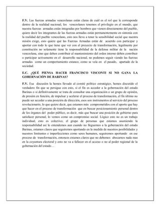 F.V. Las fuerzas armadas venezolanas están claras de cuál es el rol que le corresponde
dentro de la realidad nacional, los venezolanos tenemos el privilegio en el mundo, que
nuestra fuerzas armadas están integradas por hombres que vienen directamente del pueblo,
quiere decir los integrantes de las fuerzas armadas están permanentemente en sintonía con
la realidad del pueblo venezolano, esto nos lleva a tener la sensibilidad social que nuestra
misión exige, esto quiere qué las Fuerzas Armadas están de acuerdo con participar y
aportar con todo lo que tiene que ver con el proyecto de transformación, legalmente por
constitución no solamente tiene la responsabilidad de la defensa militar de la nación
venezolana, sino que deben contribuir al mantenimiento del orden interno deben contribuir
o participar activamente en el desarrollo nacional, no podemos seguir viendo las fuerzas
armadas como un comportamiento estanco, como se veía en el pasado, apartado de la
sociedad.
E.C. ¿QUÉ PIENSA HACER FRANCISCO VISCONTI SI NO GANA LA
GOBERNACIÓN DE BARINAS?
F.V. Esa discusión la hemos llevado al comité político estratégico, hemos discutido el
verdadero fin que se persigue con esto, si el fin es acceder a la gobernación del estado
Barinas o si definitivamente se trata de consultar una organización o un grupo de opinión,
de presión en función, de impulsar y acelerar el proceso de transformación, el fin último no
puede ser acceder a una posición de dirección, esos son instrumentos al servicio del proceso
revolucionario, lo que quiere decir, que estamos más comprometidos con el aporte que hay
que hacer en el proceso de transformación que en buscar posicionamiento personal dentro
de los órganos del poder público, es decir, más que buscar una posición de gobierno para
satisfacer personal, lo vemos como un compromiso social. Lógico esto no es un trabajo
individual, esto es colectivo, el grupo de personas que estamos asumiendo la
responsabilidad así lo entendemos aun cuando no lleguemos a la gobernación del estado
Barinas, estamos claros que seguiremos aportando en la medida de nuestros posibilidades y
nuestros limitantes e imperfecciones como seres humanos, seguiremos aportando en ese
proceso de transformación, entonces estamos claros que no debemos abocarnos nada mas
en la coyuntura electoral y esto no va a fallecer en el acceso o no al poder regional de la
gobernación del estado…
 