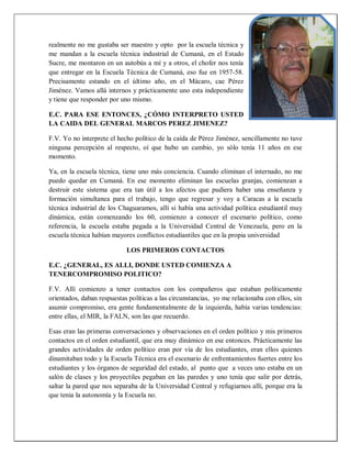 realmente no me gustaba ser maestro y opto por la escuela técnica y
me mandan a la escuela técnica industrial de Cumaná, en el Estado
Sucre, me montaron en un autobús a mí y a otros, el chofer nos tenía
que entregar en la Escuela Técnica de Cumaná, eso fue en 1957-58.
Precisamente estando en el último año, en el Mácaro, cae Pérez
Jiménez. Vamos allá internos y prácticamente uno esta independiente
y tiene que responder por uno mismo.
E.C. PARA ESE ENTONCES, ¿CÓMO INTERPRETO USTED
LA CAIDA DEL GENERAL MARCOS PEREZ JIMENEZ?
F.V. Yo no interprete el hecho político de la caída de Pérez Jiménez, sencillamente no tuve
ninguna percepción al respecto, oí que hubo un cambio, yo sólo tenía 11 años en ese
momento.
Ya, en la escuela técnica, tiene uno más conciencia. Cuando eliminan el internado, no me
puedo quedar en Cumaná. En ese momento eliminan las escuelas granjas, comienzan a
destruir este sistema que era tan útil a los afectos que pudiera haber una enseñanza y
formación simultanea para el trabajo, tengo que regresar y voy a Caracas a la escuela
técnica industrial de los Chaguaramos, allí si había una actividad política estudiantil muy
dinámica, están comenzando los 60, comienzo a conocer el escenario político, como
referencia, la escuela estaba pegada a la Universidad Central de Venezuela, pero en la
escuela técnica habían mayores conflictos estudiantiles que en la propia universidad
LOS PRIMEROS CONTACTOS
E.C. ¿GENERAL, ES ALLI, DONDE USTED COMIENZA A
TENERCOMPROMISO POLITICO?
F.V. Allí comienzo a tener contactos con los compañeros que estaban políticamente
orientados, daban respuestas políticas a las circunstancias, yo me relacionaba con ellos, sin
asumir compromiso, era gente fundamentalmente de la izquierda, había varias tendencias:
entre ellas, el MIR, la FALN, son las que recuerdo.
Esas eran las primeras conversaciones y observaciones en el orden político y mis primeros
contactos en el orden estudiantil, que era muy dinámico en ese entonces. Prácticamente las
grandes actividades de orden político eran por vía de los estudiantes, eran ellos quienes
dinamitaban todo y la Escuela Técnica era el escenario de enfrentamientos fuertes entre los
estudiantes y los órganos de seguridad del estado, al punto que a veces uno estaba en un
salón de clases y los proyectiles pegaban en las paredes y uno tenía que salir por detrás,
saltar la pared que nos separaba de la Universidad Central y refugiarnos allí, porque era la
que tenia la autonomía y la Escuela no.
 