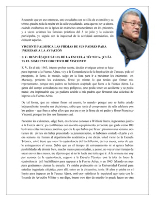 Recuerdo que en ese entonces, uno estudiaba con su silla de extensión y su
termo, pasaba toda la noche en la calle estudiando, cosa que no se ve ahora,
cuando estábamos en la época de exámenes amanecíamos en los próceres,
y a veces veíamos las famosas prácticas del 5 de julio y la aviación
participaba, yo seguía con la inquietud de la actividad aeronáutica, sin
conocer aquello.
VISCONTI FALSIFICA LAS FIRMAS DE SUS PADRES PARA
INGRESAR A LA AVIACIÓN
E. C. DESPUÉS QUE SALES DE LA ESCUELA TÉCNICA. ¿CUÁL
ES EL SIGUIENTE OBJETIVO DE VISCONTI?
F. V. En el año 1963, intento probar suerte, decido averiguar cómo se hace
para ingresar a la Fuerza Aérea, voy a la Comandancia de la Institución de Caracas, pido el
prospecto, lo lleno, lo mando, salgo en la lista para ir a presentar los exámenes en
Maracay, presento los exámenes, firmo yo mismo lo que tenían que firmar mis
representante, porque mis padres no hubiesen aceptado que fuera a la Fuerza Aérea. La
gente del campo consideraba eso muy peligroso, uno podía tener un accidente y se podía
matar, era impensable que yo pudiera decirle a mis padres que firmaran una solicitud de
ingreso a la Fuerza Aérea.
De tal forma, que yo mismo firmo mi asunto, lo mando- porque uno se había criado
independiente, tomaba sus decisiones, sabía que tenía el compromiso de salir adelante con
los padres – que iban a saber ellos que esa era o no la firma de mi padre y firmo Francisco
Visconti, porque los dos nos llamamos así.
Presento los exámenes, salgo bien, en el curso conozco a William Izarra, ingresamos juntos
a la Fuerza Aérea; ya contábamos con nuestro equipamiento, recuerdo que gaste como 800
bolívares entre interiores, medias, que era lo que había que llevar, pasamos una semana, nos
tienen de civiles sin haber presentado la juramentación, ni habernos cortado el pelo y en
esa semana me llaman al departamento académico y me dicen, usted viene de la Escuela
Técnica, usted tiene que sacar la equivalencia del bachillerato, en tres meses, antes de que
le entreguemos el arma. Sabía que en el tiempo de entrenamiento ni si quiera habían
posibilidades de dormir bien, mucho menos para estudiar, y pensé, no voy a tener tiempo de
sacar eso en tres meses, me dijeron que si no lo hacía me tenía que ir. A la semana me voy
por razones de la equivalencia, regreso a la Escuela Técnica, con la idea de hacer la
equivalencia del bachillerato para regresar a la Fuerza Aérea, y en 1965 faltando un mes
para graduarnos cierran la escuela. Ya estaba preinscrito en la Universidad Central para
estudiar ingeniería eléctrica, pero allí, entro en la disyuntiva, tenía 18 años y estaba en el
límite para ingresar en la Fuerza Aérea, optó por satisfacer la inquietud que tenia con la
Escuela de Aviación Militar y me digo, bueno otro tipo de estudio lo puedo hacer en otra
 
