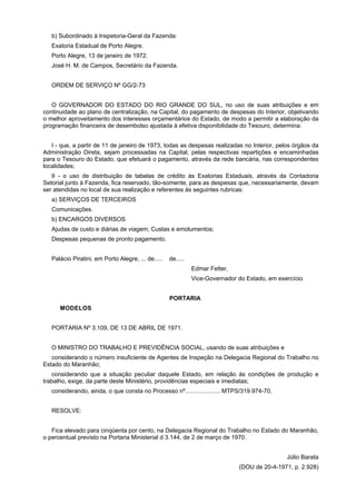b) Subordinado à Inspetoria-Geral da Fazenda:
Exatoria Estadual de Porto Alegre.
Porto Alegre, 13 de janeiro de 1972.
José H. M. de Campos, Secretário da Fazenda.
ORDEM DE SERVIÇO Nº GG/2-73
O GOVERNADOR DO ESTADO DO RIO GRANDE DO SUL, no uso de suas atribuições e em
continuidade ao plano de centralização, na Capital, do pagamento de despesas do Interior, objetivando
o melhor aproveitamento dos interesses orçamentários do Estado, de modo a permitir a elaboração da
programação financeira de desembolso ajustada à efetiva disponibilidade do Tesouro, determina:
I - que, a partir de 11 de janeiro de 1973, todas as despesas realizadas no Interior, pelos órgãos da
Administração Direta, sejam processadas na Capital, pelas respectivas repartições e encaminhadas
para o Tesouro do Estado, que efetuará o pagamento, através da rede bancária, nas correspondentes
localidades;
II - o uso de distribuição de tabelas de crédito às Exatorias Estaduais, através da Contadoria
Setorial junto à Fazenda, fica reservado, tão-somente, para as despesas que, necessariamente, devam
ser atendidas no local de sua realização e referentes às seguintes rubricas:
a) SERVIÇOS DE TERCEIROS
Comunicações.
b) ENCARGOS DIVERSOS
Ajudas de custo e diárias de viagem; Custas e emolumentos;
Despesas pequenas de pronto pagamento.
Palácio Piratini, em Porto Alegre, ... de..... de.....
Edmar Fetter,
Vice-Governador do Estado, em exercício.
PORTARIA
MODELOS
PORTARIA Nº 3.109, DE 13 DE ABRIL DE 1971.
O MINISTRO DO TRABALHO E PREVIDÊNCIA SOCIAL, usando de suas atribuições e
considerando o número insuficiente de Agentes de Inspeção na Delegacia Regional do Trabalho no
Estado do Maranhão;
considerando que a situação peculiar daquele Estado, em relação às condições de produção e
trabalho, exige, da parte deste Ministério, providências especiais e imediatas;
considerando, ainda, o que consta no Processo nº..................... MTPS/319.974-70,
RESOLVE:
Fica elevado para cinqüenta por cento, na Delegacia Regional do Trabalho no Estado do Maranhão,
o percentual previsto na Portaria Ministerial d 3.144, de 2 de março de 1970.
Júlio Barata
(DOU de 20-4-1971, p. 2.928)
 