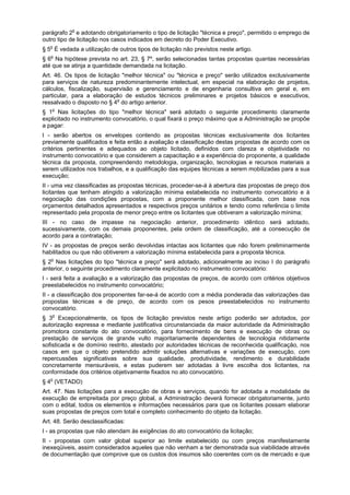 parágrafo 2o
e adotando obrigatoriamento o tipo de licitação "técnica e preço", permitido o emprego de
outro tipo de licitação nos casos indicados em decreto do Poder Executivo.
§ 5o
É vedada a utilização de outros tipos de licitação não previstos neste artigo.
§ 6o
Na hipótese prevista no art. 23, § 7º, serão selecionadas tantas propostas quantas necessárias
até que se atinja a quantidade demandada na licitação.
Art. 46. Os tipos de licitação "melhor técnica" ou "técnica e preço" serão utilizados exclusivamente
para serviços de natureza predominantemente intelectual, em especial na elaboração de projetos,
cálculos, fiscalização, supervisão e gerenciamento e de engenharia consultiva em geral e, em
particular, para a elaboração de estudos técnicos preliminares e projetos básicos e executivos,
ressalvado o disposto no § 4o
do artigo anterior.
§ 1o
Nas licitações do tipo "melhor técnica" será adotado o seguinte procedimento claramente
explicitado no instrumento convocatório, o qual fixará o preço máximo que a Administração se propõe
a pagar:
I - serão abertos os envelopes contendo as propostas técnicas exclusivamente dos licitantes
previamente qualificados e feita então a avaliação e classificação destas propostas de acordo com os
critérios pertinentes e adequados ao objeto licitado, definidos com clareza e objetividade no
instrumento convocatório e que considerem a capacitação e a experiência do proponente, a qualidade
técnica da proposta, compreendendo metodologia, organização, tecnologias e recursos materiais a
serem utilizados nos trabalhos, e a qualificação das equipes técnicas a serem mobilizadas para a sua
execução;
II - uma vez classificadas as propostas técnicas, proceder-se-á à abertura das propostas de preço dos
licitantes que tenham atingido a valorização mínima estabelecida no instrumento convocatório e à
negociação das condições propostas, com a proponente melhor classificada, com base nos
orçamentos detalhados apresentados e respectivos preços unitários e tendo como referência o limite
representado pela proposta de menor preço entre os licitantes que obtiveram a valorização mínima;
III - no caso de impasse na negociação anterior, procedimento idêntico será adotado,
sucessivamente, com os demais proponentes, pela ordem de classificação, até a consecução de
acordo para a contratação;
IV - as propostas de preços serão devolvidas intactas aos licitantes que não forem preliminarmente
habilitados ou que não obtiverem a valorização mínima estabelecida para a proposta técnica.
§ 2o
Nas licitações do tipo "técnica e preço" será adotado, adicionalmente ao inciso I do parágrafo
anterior, o seguinte procedimento claramente explicitado no instrumento convocatório:
I - será feita a avaliação e a valorização das propostas de preços, de acordo com critérios objetivos
preestabelecidos no instrumento convocatório;
II - a classificação dos proponentes far-se-á de acordo com a média ponderada das valorizações das
propostas técnicas e de preço, de acordo com os pesos preestabelecidos no instrumento
convocatório.
§ 3o
Excepcionalmente, os tipos de licitação previstos neste artigo poderão ser adotados, por
autorização expressa e mediante justificativa circunstanciada da maior autoridade da Administração
promotora constante do ato convocatório, para fornecimento de bens e execução de obras ou
prestação de serviços de grande vulto majoritariamente dependentes de tecnologia nitidamente
sofisticada e de domínio restrito, atestado por autoridades técnicas de reconhecida qualificação, nos
casos em que o objeto pretendido admitir soluções alternativas e variações de execução, com
repercussões significativas sobre sua qualidade, produtividade, rendimento e durabilidade
concretamente mensuráveis, e estas puderem ser adotadas à livre escolha dos licitantes, na
conformidade dos critérios objetivamente fixados no ato convocatório.
§ 4o
(VETADO)
Art. 47. Nas licitações para a execução de obras e serviços, quando for adotada a modalidade de
execução de empreitada por preço global, a Administração deverá fornecer obrigatoriamente, junto
com o edital, todos os elementos e informações necessários para que os licitantes possam elaborar
suas propostas de preços com total e completo conhecimento do objeto da licitação.
Art. 48. Serão desclassificadas:
I - as propostas que não atendam às exigências do ato convocatório da licitação;
II - propostas com valor global superior ao limite estabelecido ou com preços manifestamente
inexeqüiveis, assim considerados aqueles que não venham a ter demonstrada sua viabilidade através
de documentação que comprove que os custos dos insumos são coerentes com os de mercado e que
 