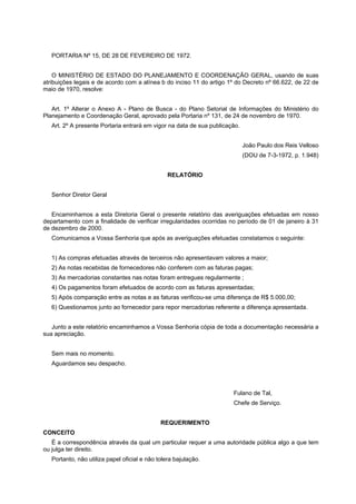 PORTARIA Nº 15, DE 28 DE FEVEREIRO DE 1972.
O MINISTÉRIO DE ESTADO DO PLANEJAMENTO E COORDENAÇÃO GERAL, usando de suas
atribuições legais e de acordo com a alínea b do inciso 11 do artigo 1º do Decreto nº 66.622, de 22 de
maio de 1970, resolve:
Art. 1º Alterar o Anexo A - Plano de Busca - do Plano Setorial de Informações do Ministério do
Planejamento e Coordenação Geral, aprovado pela Portaria nº 131, de 24 de novembro de 1970.
Art. 2º A presente Portaria entrará em vigor na data de sua publicação.
João Paulo dos Reis Velloso
(DOU de 7-3-1972, p. 1.948)
RELATÓRIO
Senhor Diretor Geral
Encaminhamos a esta Diretoria Geral o presente relatório das averiguações efetuadas em nosso
departamento com a finalidade de verificar irregularidades ocorridas no período de 01 de janeiro à 31
de dezembro de 2000.
Comunicamos a Vossa Senhoria que após as averiguações efetuadas constatamos o seguinte:
1) As compras efetuadas através de terceiros não apresentavam valores a maior;
2) As notas recebidas de fornecedores não conferem com as faturas pagas;
3) As mercadorias constantes nas notas foram entregues regularmente ;
4) Os pagamentos foram efetuados de acordo com as faturas apresentadas;
5) Após comparação entre as notas e as faturas verificou-se uma diferença de R$ 5.000,00;
6) Questionamos junto ao fornecedor para repor mercadorias referente a diferença apresentada.
Junto a este relatório encaminhamos a Vossa Senhoria cópia de toda a documentação necessária a
sua apreciação.
Sem mais no momento.
Aguardamos seu despacho.
Fulano de Tal,
Chefe de Serviço.
REQUERIMENTO
CONCEITO
É a correspondência através da qual um particular requer a uma autoridade pública algo a que tem
ou julga ter direito.
Portanto, não utiliza papel oficial e não tolera bajulação.
 