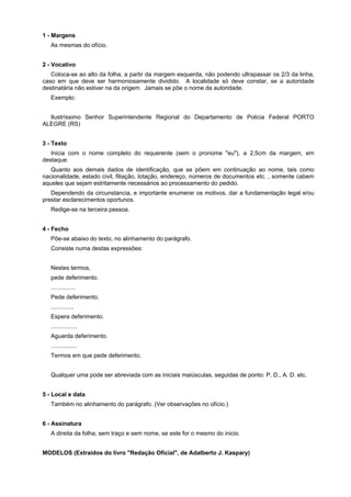 1 - Margens
As mesmas do ofício.
2 - Vocativo
Coloca-se ao alto da folha, a partir da margem esquerda, não podendo ultrapassar os 2/3 da linha,
caso em que deve ser harmoniosamente dividido. A localidade só deve constar, se a autoridade
destinatária não estiver na da origem. Jamais se põe o nome da autoridade.
Exemplo:
Ilustríssimo Senhor Superintendente Regional do Departamento de Policia Federal PORTO
ALEGRE (RS)
3 - Texto
Inicia com o nome completo do requerente (sem o pronome "eu"), a 2,5cm da margem, em
destaque.
Quanto aos demais dados de identificação, que se põem em continuação ao nome, tais como
nacionalidade, estado civil, filiação, lotação, endereço, números de documentos etc. , somente cabem
aqueles que sejam estritamente necessários ao processamento do pedido.
Dependendo da circunstancia, e importante enumerar os motivos, dar a fundamentação legal e/ou
prestar esclarecimentos oportunos.
Redige-se na terceira pessoa.
4 - Fecho
Põe-se abaixo do texto, no alinhamento do parágrafo.
Consiste numa destas expressões:
Nestes termos,
pede deferimento.
...............
Pede deferimento.
..............
Espera deferimento.
................
Aguarda deferimento.
................
Termos em que pede deferimento.
Qualquer uma pode ser abreviada com as iniciais maiúsculas, seguidas de ponto: P. D., A. D. etc.
5 - Local e data
Também no alinhamento do parágrafo. (Ver observações no ofício.)
6 - Assinatura
A direita da folha, sem traço e sem nome, se este for o mesmo do inicio.
MODELOS (Extraídos do livro "Redação Oficial", de Adalberto J. Kaspary)
 