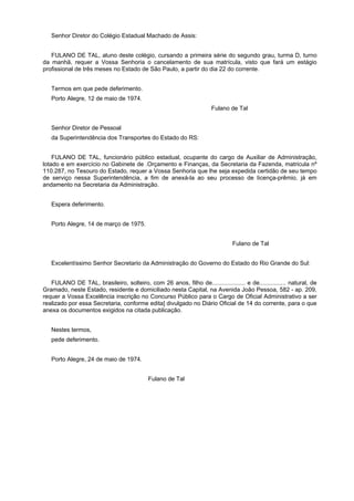 Senhor Diretor do Colégio Estadual Machado de Assis:
FULANO DE TAL, aluno deste colégio, cursando a primeira série do segundo grau, turma D, turno
da manhã, requer a Vossa Senhoria o cancelamento de sua matrícula, visto que fará um estágio
profissional de três meses no Estado de São Paulo, a partir do dia 22 do corrente.
Termos em que pede deferimento.
Porto Alegre, 12 de maio de 1974.
Fulano de Tal
Senhor Diretor de Pessoal
da Superintendência dos Transportes do Estado do RS:
FULANO DE TAL, funcionário público estadual, ocupante do cargo de Auxiliar de Administração,
lotado e em exercício no Gabinete de .Orçamento e Finanças, da Secretaria da Fazenda, matricula nº
110.287, no Tesouro do Estado, requer a Vossa Senhoria que lhe seja expedida certidão de seu tempo
de serviço nessa Superintendência, a fim de anexá-la ao seu processo de Iicença-prêmio, já em
andamento na Secretaria da Administração.
Espera deferimento.
Porto Alegre, 14 de março de 1975.
Fulano de Tal
Excelentíssimo Senhor Secretario da Administração do Governo do Estado do Rio Grande do Sul:
FULANO DE TAL, brasileiro, solteiro, com 26 anos, filho de.................... e de................ natural, de
Gramado, neste Estado, residente e domiciliado nesta Capital, na Avenida João Pessoa, 582 - ap. 209,
requer a Vossa Excelência inscrição no Concurso Público para o Cargo de Oficial Administrativo a ser
realizado por essa Secretaria, conforme edita] divulgado no Diário Oficial de 14 do corrente, para o que
anexa os documentos exigidos na citada publicação.
Nestes termos,
pede deferimento.
Porto Alegre, 24 de maio de 1974.
Fulano de Tal
 