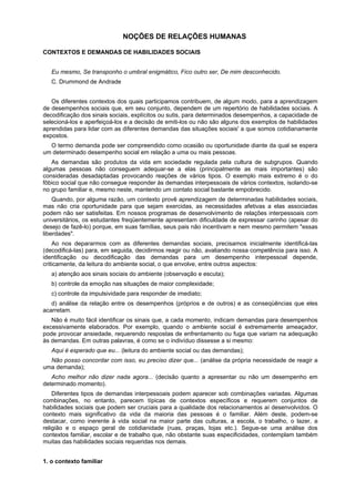 NOÇÕES DE RELAÇÕES HUMANAS
CONTEXTOS E DEMANDAS DE HABILIDADES SOCIAIS
Eu mesmo, Se transponho o umbral enigmático, Fico outro ser, De mim desconhecido.
C. Drummond de Andrade
Os diferentes contextos dos quais participamos contribuem, de algum modo, para a aprendizagem
de desempenhos sociais que, em seu conjunto, dependem de um repertório de habilidades sociais. A
decodificação dos sinais sociais, explícitos ou sutis, para determinados desempenhos, a capacidade de
selecioná-los e aperfeiçoá-los e a decisão de emiti-los ou não são alguns dos exemplos de habilidades
aprendidas para lidar com as diferentes demandas das situações sociais' a que somos cotidianamente
expostos.
O termo demanda pode ser compreendido como ocasião ou oportunidade diante da qual se espera
um determinado desempenho social em relação a uma ou mais pessoas.
As demandas são produtos da vida em sociedade regulada pela cultura de subgrupos. Quando
algumas pessoas não conseguem adequar-se a elas (principalmente as mais importantes) são
consideradas desadaptadas provocando reações de vários tipos. O exemplo mais extremo é o do
fôbico social que não consegue responder às demandas interpessoais de vários contextos, isolando-se
no grupo familiar e, mesmo neste, mantendo um contato social bastante empobrecido.
Quando, por alguma razão, um contexto provê aprendizagem de determinadas habilidades sociais,
mas não cria oportunidade para que sejam exercidas, as necessidades afetivas a elas associadas
podem não ser satisfeitas. Em nossos programas de desenvolvimento de relações interpessoais com
universitários, os estudantes freqüentemente apresentam dificuldade de expressar carinho (apesar do
desejo de fazê-lo) porque, em suas famílias, seus pais não incentivam e nem mesmo permitem "essas
liberdades".
Ao nos depararmos com as diferentes demandas sociais, precisamos inicialmente identificá-las
(decodificá-las) para, em seguida, decidirmos reagir ou não, avaliando nossa competência para isso. A
identificação ou decodificação das demandas para um desempenho interpessoal depende,
criticamente, da leitura do ambiente social, o que envolve, entre outros aspectos:
a) atenção aos sinais sociais do ambiente (observação e escuta);
b) controle da emoção nas situações de maior complexidade;
c) controle da impulsividade para responder de imediato;
d) análise da relação entre os desempenhos (próprios e de outros) e as conseqüências que eles
acarretam.
Não é muito fácil identificar os sinais que, a cada momento, indicam demandas para desempenhos
excessivamente elaborados. Por exemplo, quando o ambiente social é extremamente ameaçador,
pode provocar ansiedade, requerendo respostas de enfrentamento ou fuga que variam na adequação
às demandas. Em outras palavras, é como se o indivíduo dissesse a si mesmo:
Aqui é esperado que eu... (leitura do ambiente social ou das demandas);
Não posso concordar com isso, eu preciso dizer que... (análise da própria necessidade de reagir a
uma demanda);
Acho melhor não dizer nada agora... (decisão quanto a apresentar ou não um desempenho em
determinado momento).
Diferentes tipos de demandas interpessoais podem aparecer sob combinações variadas. Algumas
combinações, no entanto, parecem típicas de contextos específicos e requerem conjuntos de
habilidades sociais que podem ser cruciais para a qualidade dos relacionamentos aí desenvolvidos. O
contexto mais significativo da vida da maioria das pessoas é o familiar. Além deste, podem-se
destacar, como inerente à vida social na maior parte das culturas, a escola, o trabalho, o lazer, a
religião e o espaço geral de cotidianidade (ruas, praças, lojas etc.). Segue-se uma análise dos
contextos familiar, escolar e de trabalho que, não obstante suas especificidades, contemplam também
muitas das habilidades sociais requeridas nos demais.
1. o contexto familiar
 