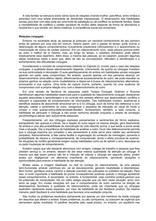 A vida familiar se estrutura sobre vários tipos de relações (marido-mulher, pais-filhos, entre irmãos e
parentes) com uma ampla diversidade de demandas interpessoais. O desempenho das habilidades
sociais para lidar com elas pode ser uma fonte de satisfação ou de conflitos no ambiente familiar. Dada
a inevitabilidade de conflitos o caráter saudável de muitos deles depende da forma de abordá-los e
resolvê-los o que remete, em última instância, à competência social dos envolvidos.
Relações conjugais
Embora, na sociedade atual, as pessoas já possuam um razoável conhecimento de seu parceiro
antes de optarem por uma vida em comum, mesmo assim, com o passar do tempo, pode ocorrer a
deterioração de alguns comportamentos mutuamente prazerosos (reforçadores) e o aparecimento ou
maximização de outros de caráter aversivo. Em um relacionamento novo, cada pessoa procura exibir
ao outro o melhor de si mesma, mas, ao longo do tempo, o cotidiano doméstico pode alterar
drasticamente esse repertório. Além disso, a maioria das pessoas, ao se casarem, possuem algumas
idéias românticas sobre o amor que, além de não se concretizarem, dificultam a identificação e o
enfrentamento das dificuldades conjugais.
Considerando o conceito de compromisso (referido no Capítulo 2), crucial. para o caso das relações
conjugais, a qualidade desse relacionamento depende, criticamente, de quanto os cônjuges investem
na sua continuidade e otimização. O auto-aperfeiçoamento de ambos em habilidades sociais conjugais
garante, em parte, esse compromisso. No entanto, quando apenas um dos parceiros alcança um
desenvolvimento sócio-afetivo rápido, diferenciando-se excessivamente do outro, ele pode reavaliar os
próprios ganhos na relação como insatisfatórios e dispor-se à busca de relacionamentos alternativos,
provocando a sua ruptura. Uma fonte de ruptura ocorre, portanto, quando há uma ausência de
compromisso com a própria relação e/ou com o desenvolvimento do outro.
Em uma revisão da literatura de pesquisas sobre Terapia Conjugal, Gottman e Ruschel
identificaram algumas habilidades essenciais para a qualidade do relacionamento conjugal, destacando
aquelas associadas à aprendizagem e ao controle dos estados afetivos que desencadeiam conflitos e
reduzem a capacidade de processamento de informações. Tais habilidades incluem: acalmar-se e
identificar estados de descontrole emocional em si e no cônjuge, ouvir de forma não defensiva e com
atenção, validar o sentimento do outro, reorganizar o esquema de interação do casal de modo a
romper o ciclo queixa-crítica-defensividade-desdém. Acrescentam, também, a este conjunto, a
habilidade de persuadir o cônjuge a não tomar nenhuma decisão enquanto o estado de excitação
psicofísiológica estiver sem autocontrole adequado.
Freqüentemente, um dos cônjuges expressa pensamentos e sentimentos de forma explosiva,
extrapolando nas queixas e críticas. Se a reação do outro seguir na mesma direção, gera descontrole
de ambos e uma alta probabilidade de manutenção do ciclo descrito acima, o que tende a piorar ainda
mais a situação. Daí a importância da habilidade de acalmar o outro. Ouvir não defensivamente permite
que o cônjuge exponha por completo o seu pensamento e pode servir para validar seu sentimento
(empatia). Adicionalmente, a fala calma facilita a organização do conteúdo da mensagem, aumenta a
probabilidade de clareza e, conseqüentemente, de compreensão, tendo o efeito provável de acalmar.
As situações de conflito geralmente exigem outras habilidades como as de admitir o erro, desculpar-se
ou pedir mudanças de comportamento.
Existem casais que são bastante atenciosos com amigos, colegas de trabalho e pessoas que lhes
prestam serviço e, no entanto, deixam de dar essa mesma quantidade de atenção ao cônjuge. A
maioria que age assim parece não ter a intenção de colocar o cônjuge em segundo plano, porém
acaba por negligenciar um elemento importante do relacionamento, ignorando situações e
oportunidades para exercer a habilidade de dar atenção.
Muitas vezes, a imagem idealizada, ou real no começo do relacionamento, de uma pessoa
bem-humorada, amável, carinhosa etc. vai se desvanecendo, gerando insatisfação e desinteresse.
Bom humor, gentileza mútua, carinho e atenção precisam ser cultivados no cotidiano da relação. Para
isso, é muito importante a habilidade de prover conseqüências positivas quando o cônjuge apresenta
esses comportamentos. A sinceridade, no entanto, é fundamental, caso contrário poderá parecer que
há pretensão de manipulação. Há um velho adágio popular que cai bem nesta situação: amor com
amor se paga. Em muitas situações em que o comportamento do outro caminha na direção de
desempenhos favoráveis à qualidade do relacionamento, pode ser importante que os cônjuges
explicitem claramente esses aspectos, por meio da habilidade de dar feedback positivo. Da mesma
maneira, pedir feedback é uma habilidade que favorece uma avaliação conjunta.
São muitos os problemas resolvidos diariamente por apenas um dos membros da díade conjugal
em assuntos que afetam a ambos. Esses problemas, ou são corriqueiros, ou possuem tal urgência que
demandam ações imediatas. O partilhar decisões pelo casal produz, no entanto, um equilíbrio nas
 