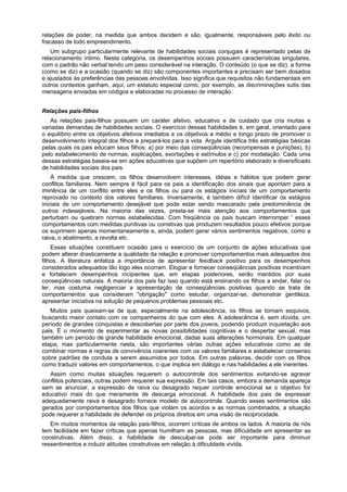 relações de poder, na medida que ambos decidem e são, igualmente, responsáveis pelo êxito ou
fracasso de todo empreendimento.
Um subgrupo particularmente relevante de habilidades sociais conjugais é representado pelas de
relacionamento íntimo. Nesta categoria, os desempenhos sociais possuem características singulares,
com o padrão não verbal tendo um peso considerável na interação. O conteúdo (o que se diz), a forma
(como se diz) e a ocasião (quando se diz) são componentes importantes e precisam ser bem dosados
e ajustados às preferências das pessoas envolvidas. Isso significa que requisitos não fundamentais em
outros contextos ganham, aqui, um estatuto especial como, por exemplo, as discriminações sutis das
mensagens enviadas em códigos e elaboradas no processo de interação.
Relações pais-filhos
As relações pais-filhos possuem um caráter afetivo, educativo e de cuidado que cria muitas e
variadas demandas de habilidades sociais. O exercício dessas habilidades é, em geral, orientado para
o equilíbrio entre os objetivos afetivos imediatos e os objetivos a médio e longo prazo de promover o
desenvolvimento integral dos filhos e prepará-los para a vida. Argyle identifica três estratégias básicas
pelas quais os pais educam seus filhos: a) por meio das conseqüências (recompensas e punições), b)
pelo estabelecimento de normas, explicações, exortações e estímulos e c) por modelação. Cada uma
dessas estratégias baseia-se em ações educativas que supõem um repertório elaborado e diversificado
de habilidades sociais dos pais.
À medida que crescem, os filhos desenvolvem interesses, idéias e hábitos que podem gerar
conflitos familiares. Nem sempre é fácil para os pais a identificação dos sinais que apontam para a
iminência de um conflito entre eles e os filhos ou para os estágios iniciais de um comportamento
reprovado no contexto dos valores familiares. Inversamente, é também difícil identificar os estágios
iniciais de um comportamento desejável que pode estar sendo mascarado pela predominância de
outros indesejáveis. Na maioria das vezes, presta-se mais atenção aos comportamentos que
perturbam ou quebram normas estabelecidas. Com freqüência os pais buscam interromper ' esses
comportamentos com medidas punitivas ou corretivas que produzem resultados pouco efetivos porque
os suprimem apenas momentaneamente e, ainda, podem gerar vários sentimentos negativos, como a
raiva, o abatimento, a revolta etc.
Essas situações constituem ocasião para o exercício de um conjunto de ações educativas que
podem alterar drasticamente a qualidade da relação e promover comportamentos mais adequados dos
filhos. A literatura enfatiza a importância de apresentar feedback positivo para os desempenhos
considerados adequados tão logo eles ocorram. Elogiar e fornecer conseqüências positivas incentivam
e fortalecem desempenhos incipientes que, em etapas posteriores, serão mantidos por suas
conseqüências naturais. A maioria dos pais faz isso quando está ensinando os filhos a andar, falar ou
ler, mas costuma negligenciar a apresentação de conseqüências positivas quando se trata de
comportamentos que consideram "obrigação" como estudar, organizar-se, demonstrar gentileza,
apresentar iniciativa na solução de pequenos problemas pessoais etc.
Muitos pais queixam-se de que, especialmente na adolescência, os filhos se tornam esquivos,
buscando maior contato com os companheiros do que com eles. A adolescência é, sem dúvida, um
período de grandes conquistas e descobertas por parte dos jovens, podendo produzir inquietação aos
pais. É o momento de experimentar as novas possibilidades cognitivas e o despertar sexual, mas
também um período de grande habilidade emocional, dadas suas alterações hormonais. Em qualquer
etapa, mas particularmente nesta, são importantes várias outras ações educativas como as de
combinar normas e regras de convivência coerentes com os valores familiares e estabelecer consenso
sobre padrões de conduta a serem assumidos por todos. Em outras palavras, decidir com os filhos
como traduzir valores em comportamentos, o que implica em diálogo e nas habilidades a ele inerentes.
Assim como muitas situações requerem o autocontrole dos sentimentos evitando-se agravar
conflitos potenciais, outras podem requerer sua expressão. Em tais casos, embora a demanda apareça
sem se anunciar, a expressão de raiva ou desagrado requer controle emocional se o objetivo for
educativo mais do que meramente de descarga emocional. A habilidade dos pais de expressar
adequadamente raiva e desagrado fornece modelo de autocontrole. Quando esses sentimentos são
gerados por comportamentos dos filhos que violam os acordos e as normas combinados, a situação
pode requerer a habilidade de defender os próprios direitos em uma visão de reciprocidade.
Em muitos momentos da relação pais-filhos, ocorrem críticas de ambos os lados. A maioria de nós
tem facilidade em fazer críticas que apenas humilham as pessoas, mas dificuldade em apresentar as
construtivas. Além disso, a habilidade de desculpar-se pode ser importante para diminuir
ressentimentos e induzir atitudes construtivas em relação à dificuldade vivida.
 