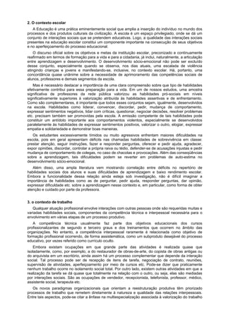 2. O contexto escolar
A Educação é uma prática eminentemente social que amplia a inserção do indivíduo no mundo dos
processos e dos produtos culturais da civilização. A escola é um espaço privilegiado, onde se dá um
conjunto de interações sociais que se pretendem educativas. Logo, a qualidade das interações sociais
presentes na educação escolar constitui um componente importante na consecução de seus objetivos
e no aperfeiçoamento do processo educacional.
O discurso oficial sobre os objetivos e metas da instituição escolar, preconizado e continuamente
reafirmado em termos de formação para a vida e para a cidadania, já inclui, naturalmente, a articulação
entre aprendizagem e desenvolvimento. O desenvolvimento sócio-emocional não pode ser excluído
desse conjunto, especialmente quando se observa, nos dias atuais, uma escalada de violência
atingindo crianças e jovens e manifestando-se, inclusive, no contexto escolar. Há, portanto, uma
concordância quase unânime sobre a necessidade de aprimoramento das competências sociais de
alunos, professores e demais segmentos da escola.
Mas é necessário destacar a importância de uma clara compreensão sobre que tipo de habilidades
efetivamente contribui para essa preparação para a vida. Em um de nossos estudos, uma amostra
significativa de professores da rede pública valorizou as habilidades pró-sociais em níveis
significativamente superiores à valorização atribuída às habilidades assertivas e de enfrentamento.
Como são complementares, é importante que todos esses conjuntos sejam, igualmente, desenvolvidos
na escola. Habilidades como liderar, convencer, discordar, pedir, mudança de comportamento,
expressar sentimentos negativos, lidar com críticas, questionar, negociar decisões, resolver problemas
etc. precisam também ser promovidas pela escola. A emissão competente de tais habilidades pode
constituir um antídoto importante aos comportamentos violentos, especialmente se desenvolvidos
paralelamente às habilidades de expressar sentimentos positivos, valorizar o outro, elogiar, expressar
empatia e solidariedade e demonstrar boas maneiras.
Os estudantes excessivamente tímidos ou muito agressivos enfrentam maiores dificuldades na
escola, pois em geral apresentam déficits nas chamadas habilidades de sobrevivência em classe:
prestar atenção, seguir instruções, fazer e responder perguntas, oferecer e pedir ajuda, agradecer,
expor opiniões, discordar, controlar a própria raiva ou tédio, defender-se de acusações injustas e pedir
mudança de comportamento de colegas, no caso de chacotas e provocações. Além das conseqüências
sobre a aprendizagem, tais dificuldades podem se reverter em problemas de auto-estima no
desenvolvimento sócio-emocional.
Além disso, uma ampla literatura vem mostrando correlação entre déficits no repertório de
habilidades sociais dos alunos e suas dificuldades de aprendizagem e baixo rendimento escolar.
Embora a funcionalidade dessa relação ainda esteja sob investigação, não é difícil imaginar a
importância de habilidades como as de perguntar, pedir ajuda, responder perguntas, dar opinião,
expressar dificuldade etc. sobre a aprendizagem nesse contexto e, em particular, como forma de obter
atenção e cuidado por parte da professora.
3. o contexto de trabalho
Qualquer atuação profissional envolve interações com outras pessoas onde são requeridas muitas e
variadas habilidades sociais, componentes da competência técnica e interpessoal necessária para o
envolvimento em várias etapas de um processo produtivo.
A competência técnica usualmente faz parte dos objetivos educacionais dos cursos
profissionalizantes de segundo e terceiro graus e dos treinamentos que ocorrem no âmbito das
organizações. No entanto, a competência interpessoal raramente é relacionada como objetivo de
formação profissional ocorrendo, de forma assistemática, como um subproduto desejável do processo
educativo, por vezes referido como currículo oculto.
Embora existam ocupações em que grande parte das atividades é realizada quase que
isoladamente, como, por exemplo, a do restaurador de obras-de-arte, do copista de obras antigas ou
do arquivista em um escritório, ainda assim há um processo complementar que depende da interação
social. Tal processo pode ser de recepção de itens de tarefa, negociação de contrato, reuniões,
supervisão de atividades, aperfeiçoamento por meio de cursos etc. Pode-se dizer que praticamente
nenhum trabalho ocorre no isolamento social total. Por outro lado, existem outras atividades em que a
realização da tarefa se dá quase que totalmente na relação com o outro, ou seja, elas são mediadas
por interações sociais. São as ocupações de vendedor, recepcionista, telefonista, professor, médico,
assistente social, terapeuta etc.
Os novos paradigmas organizacionais que orientam a reestruturação produtiva têm priorizado
processos de trabalho que remetem diretamente à natureza e qualidade das relações interpessoais.
Entre tais aspectos, pode-se citar a ênfase na multiespecialização associada à valorização do trabalho
 