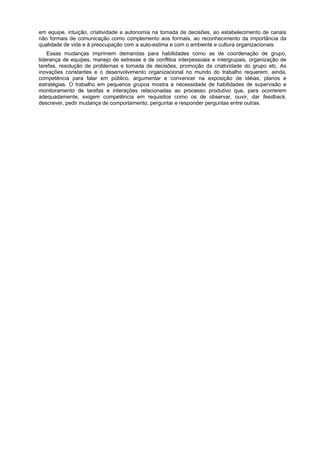 em equipe, intuição, criatividade e autonomia na tomada de decisões, ao estabelecimento de canais
não formais de comunicação como complemento aos formais, ao reconhecimento da importância da
qualidade de vida e à preocupação com a auto-estima e com o ambiente e cultura organizacionais.
Essas mudanças imprimem demandas para habilidades como as de coordenação de grupo,
liderança de equipes, manejo de estresse e de conflitos interpessoais e intergrupais, organização de
tarefas, resolução de problemas e tomada de decisões, promoção da criatividade do grupo etc. As
inovações constantes e o desenvolvimento organizacional no mundo do trabalho requerem, ainda,
competência para falar em público, argumentar e convencer na exposição de idéias, planos e
estratégias. O trabalho em pequenos grupos mostra a necessidade de habilidades de supervisão e
monitoramento de tarefas e interações relacionadas ao processo produtivo que, para ocorrerem
adequadamente, exigem competência em requisitos como os de observar, ouvir, dar feedback,
descrever, pedir mudança de comportamento, perguntar e responder perguntas entre outras.
 