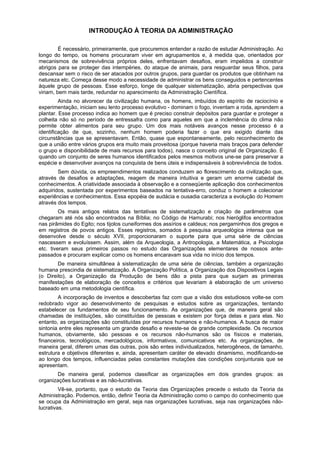 INTRODUÇÃO À TEORIA DA ADMINISTRAÇÃO
É necessário, primeiramente, que procuremos entender a razão de estudar Administração. Ao
longo do tempo, os homens procuraram viver em agrupamentos e, à medida que, orientados por
mecanismos de sobrevivência próprios deles, enfrentavam desafios, eram impelidos a construir
abrigos para se proteger das intempéries, do ataque de animais, para resguardar seus filhos, para
descansar sem o risco de ser atacados por outros grupos, para guardar os produtos que obtinham na
natureza etc. Começa desse modo a necessidade de administrar os bens conseguidos e pertencentes
àquele grupo de pessoas. Esse esforço, longe de qualquer sistematização, abria perspectivas que
viriam, bem mais tarde, redundar no aparecimento da Administração Científica.
Ainda no alvorecer da civilização humana, os homens, imbuídos do espírito de raciocínio e
experimentação, iniciam seu lento processo evolutivo - dominam o fogo, inventam a roda, aprendem a
plantar. Esse processo indica ao homem que é preciso construir depósitos para guardar e proteger a
colheita não só no período de entressafra como para aqueles em que a inclemência do clima não
permite obter alimentos para seu grupo. Um dos mais notáveis avanços nesse processo é a
identificação de que, sozinho, nenhum homem poderia fazer o que era exigido diante das
circunstâncias que se apresentavam. Então, quase que espontaneamente, pelo reconhecimento de
que a união entre vários grupos era muito mais proveitosa (porque haveria mais braços para defender
o grupo e disponibilidade de mais recursos para todos), nasce o conceito original de Organização. É
quando um conjunto de seres humanos identificados pelos mesmos motivos une-se para preservar a
espécie e desenvolver avanços na conquista de bens úteis e indispensáveis à sobrevivência de todos.
Sem dúvida, os empreendimentos realizados conduzem ao florescimento da civilização que,
através de desafios e adaptações, reagem de maneira intuitiva e geram um enorme cabedal de
conhecimentos. A criatividade associada à observação e a conseqüente aplicação dos conhecimentos
adquiridos, sustentada por experimentos baseados na tentativa-erro, conduz o homem a colecionar
experiências e conhecimentos. Essa epopéia de audácia e ousadia caracteriza a evolução do Homem
através dos tempos.
Os mais antigos relatos das tentativas de sistematização e criação de parâmetros que
chegaram até nós são encontrados na Bíblia; no Código de Hamurabi; nos hieróglifos encontrados
nas pirâmides do Egito; nos tijolos cuneiformes dos assírios e caldeus; nos pergaminhos dos gregos e
em registros de povos antigos. Esses registros, somados à pesquisa arqueológica intensa que se
desenvolve desde o século XVII, proporcionaram o suporte para que uma série de ciências
nascessem e evoluíssem. Assim, além da Arqueologia, a Antropologia, a Matemática, a Psicologia
etc. tiveram seus primeiros passos no estudo das Organizações elementares de nossos ante-
passados e procuram explicar como os homens encaravam sua vida no início dos tempos.
De maneira simultânea à sistematização de uma série de ciências, também a organização
humana prescindia de sistematização. A Organização Política, a Organização dos Dispositivos Legais
(o Direito), a Organização da Produção de bens dão a pista para que surjam as primeiras
manifestações de elaboração de conceitos e critérios que levariam à elaboração de um universo
baseado em uma metodologia científica.
A incorporação de inventos e descobertas faz com que a visão dos estudiosos volte-se com
redobrado vigor ao desenvolvimento de pesquisas e estudos sobre as organizações, tentando
estabelecer os fundamentos de seu funcionamento. As organizações que, de maneira geral são
chamadas de instituições, são constituídas de pessoas e existem por força delas e para elas. No
entanto, as organizações são constituídas por recursos humanos e não-humanos. A busca de maior
sintonia entre eles representa um grande desafio e reveste-se de grande complexidade. Os recursos
humanos, obviamente, são pessoas e os recursos não-humanos são os físicos e materiais,
financeiros, tecnológicos, mercadológicos, informativos, comunicativos etc. As organizações, de
maneira geral, diferem umas das outras, pois são entes individualizados, heterogêneos, de tamanho,
estrutura e objetivos diferentes e, ainda, apresentam caráter de elevado dinamismo, modificando-se
ao longo dos tempos, influenciadas pelas constantes mutações das condições conjunturais que se
apresentam.
De maneira geral, podemos classificar as organizações em dois grandes grupos: as
organizações lucrativas e as não-lucrativas.
Vê-se, portanto, que o estudo da Teoria das Organizações precede o estudo da Teoria da
Administração. Podemos, então, definir Teoria da Administração como o campo do conhecimento que
se ocupa da Administração em geral, seja nas organizações lucrativas, seja nas organizações não-
lucrativas.
 