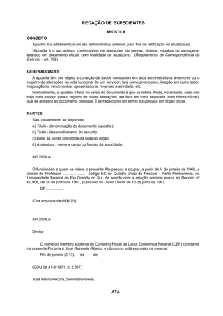 REDAÇÃO DE EXPEDIENTES
APOSTILA
CONCEITO
Apostila é o aditamento a um ato administrativo anterior, para fins de retificação ou atualização.
"Apostila é o ato aditivo, confirmatório de alterações de honras, direitos, regalias ou vantagens,
exarado em documento oficial, com finalidade de atualizá-lo." (Regulamento de Correspondência do
Exército - art. 192)
GENERALIDADES
A apostila tem por objeto a correção de dados constantes em atos administrativos anteriores ou o
registro de alterações na vida funcional de um servidor, tais como promoções, lotação em outro setor,
majoração de vencimentos, aposentadoria, reversão à atividade, etc.
Normalmente, a apostila é feita no verso do documento a que se refere. Pode, no entanto, caso não
haja mais espaço para o registro de novas alterações, ser feita em folha separada (com timbre oficial),
que se anexará ao documento principal. É lavrada como um termo e publicada em órgão oficial.
PARTES
São, usualmente, as seguintes:
a) Título - denominação do documento (apostila).
b) Texto - desenvolvimento do assunto.
c) Data, às vezes precedida da sigla do órgão.
d) Assinatura - nome e cargo ou função da autoridade.
APOSTILA
O funcionário a quem se refere o presente Ato passou a ocupar, a partir de V de janeiro de 1966, a
classe de Professor ............. ....... código EC do Quadro único de Pessoal - Parte Permanente, da
Universidade Federal do Rio Grande do Sul, de acordo com a relação nominal anexa ao Decreto nº
60.906, de 28 de junho de 1967, publicado no Diário Oficial de 10 de julho de 1967.
DP, ................
(Dos arquivos da UFRGS)
APOSTILA
Diretor
O nome do membro suplente do Conselho Fiscal da Caixa Econômica Federal (CEF) constante
na presente Portaria é José Rezende Ribeiro, e não como está expresso na mesma.
Rio de janeiro (G13), de de
(DOU de 31-3-1971, p. 2.517)
José Flávio Pécora, Secretário-Geral.
ATA
 